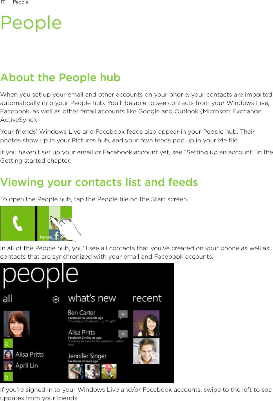 17      PeoplePeople      PeopleAbout the People hubWhen you set up your email and other accounts on your phone, your contacts are imported automatically into your People hub. You’ll be able to see contacts from your Windows Live, Facebook, as well as other email accounts like Google and Outlook (Microsoft Exchange ActiveSync).Your friends’ Windows Live and Facebook feeds also appear in your People hub. Their photos show up in your Pictures hub, and your own feeds pop up in your Me tile.If you haven’t set up your email or Facebook account yet, see “Setting up an account” in the Getting started chapter.Viewing your contacts list and feedsTo open the People hub, tap the People tile on the Start screen.In all of the People hub, you’ll see all contacts that you’ve created on your phone as well as contacts that are synchronized with your email and Facebook accounts.If you’re signed in to your Windows Live and/or Facebook accounts, swipe to the left to see updates from your friends.
