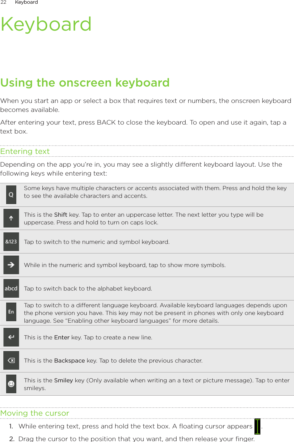 22      �eyboard�eyboard      KeyboardUsing the onscreen keyboardWhen you start an app or select a box that requires text or numbers, the onscreen keyboard becomes available.After entering your text, press BAC� to close the keyboard. To open and use it again, tap a text box.Entering textDepending on the app you’re in, you may see a slightly different keyboard layout. Use the following keys while entering text:Some keys have multiple characters or accents associated with them. Press and hold the key to see the available characters and accents.This is the Shift key. Tap to enter an uppercase letter. The next letter you type will be uppercase. Press and hold to turn on caps lock. Tap to switch to the numeric and symbol keyboard.While in the numeric and symbol keyboard, tap to show more symbols.Tap to switch back to the alphabet keyboard.Tap to switch to a different language keyboard. Available keyboard languages depends upon the phone version you have. This key may not be present in phones with only one keyboard language. See “Enabling other keyboard languages” for more details.This is the Enter key. Tap to create a new line.This is the Backspace key. Tap to delete the previous character.This is the Smiley key (Only available when writing an a text or picture message). Tap to enter smileys.Moving the cursorWhile entering text, press and hold the text box. A floating cursor appears   .Drag the cursor to the position that you want, and then release your finger. 1.2.