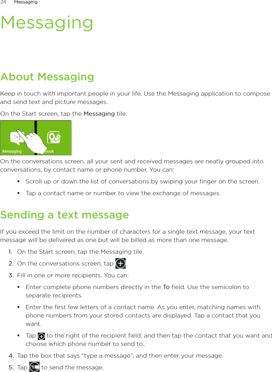 24      MessagingMessaging      MessagingAbout Messaging�eep in touch with important people in your life. Use the Messaging application to compose and send text and picture messages.On the Start screen, tap the Messaging tile.On the conversations screen, all your sent and received messages are neatly grouped into conversations, by contact name or phone number. You can:Scroll up or down the list of conversations by swiping your finger on the screen.Tap a contact name or number to view the exchange of messages.Sending a text messageIf you exceed the limit on the number of characters for a single text message, your text message will be delivered as one but will be billed as more than one message. On the Start screen, tap the Messaging tile.On the conversations screen, tap   . 3.  Fill in one or more recipients. You can:Enter complete phone numbers directly in the To field. Use the semicolon to separate recipients.Enter the first few letters of a contact name. As you enter, matching names with phone numbers from your stored contacts are displayed. Tap a contact that you want.Tap   to the right of the recipient field, and then tap the contact that you want and choose which phone number to send to..4.  Tap the box that says “type a message”, and then enter your message.5.  Tap   to send the message.1.2.