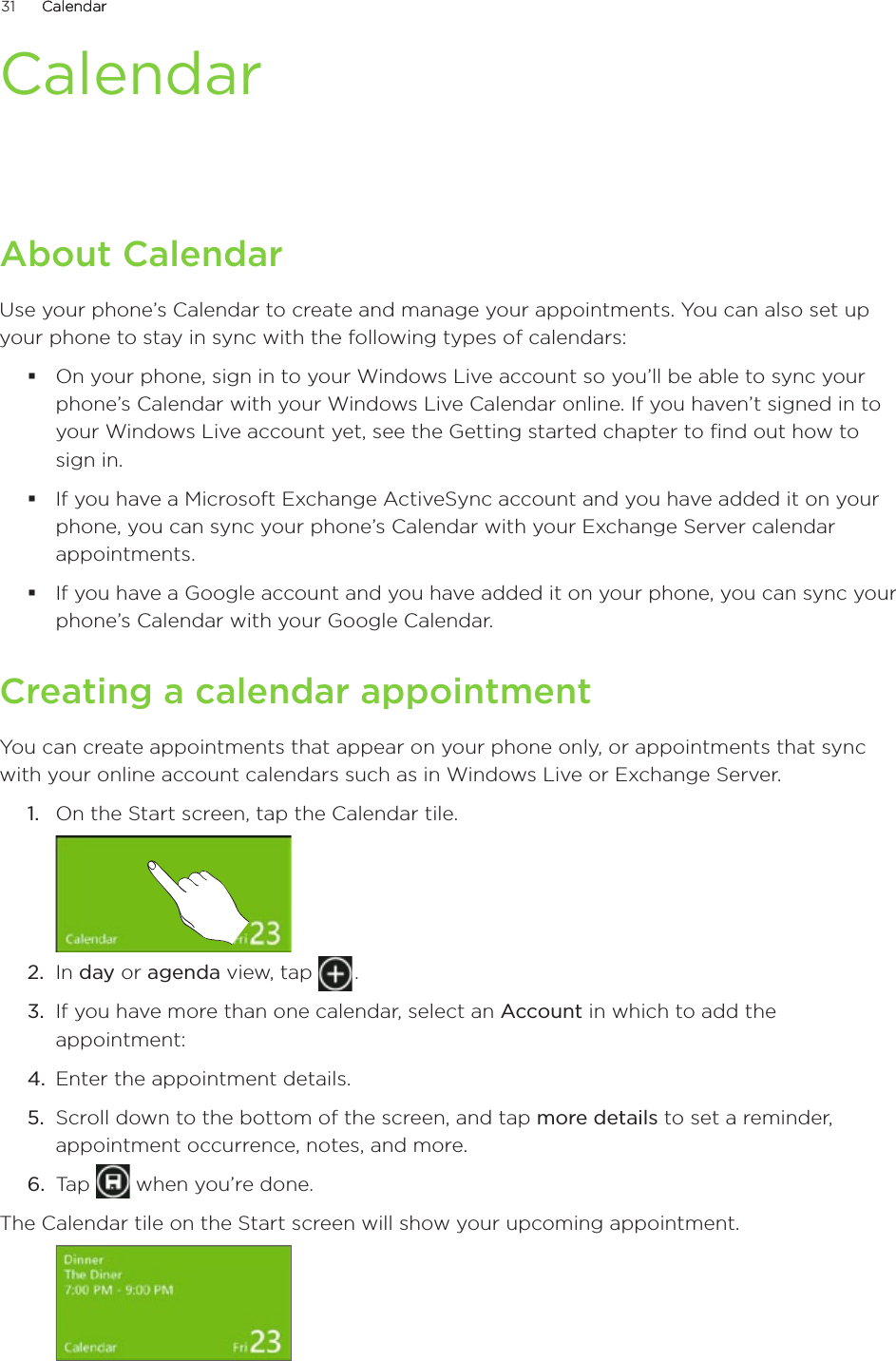 31      CalendarCalendar      CalendarAbout CalendarUse your phone’s Calendar to create and manage your appointments. You can also set up your phone to stay in sync with the following types of calendars:On your phone, sign in to your Windows Live account so you’ll be able to sync your phone’s Calendar with your Windows Live Calendar online. If you haven’t signed in to your Windows Live account yet, see the Getting started chapter to find out how to sign in.If you have a Microsoft Exchange ActiveSync account and you have added it on your phone, you can sync your phone’s Calendar with your Exchange Server calendar appointments.If you have a Google account and you have added it on your phone, you can sync your phone’s Calendar with your Google Calendar. Creating a calendar appointmentYou can create appointments that appear on your phone only, or appointments that sync with your online account calendars such as in Windows Live or Exchange Server.1.  On the Start screen, tap the Calendar tile.2.  In day or agenda view, tap   .3.  If you have more than one calendar, select an Account in which to add the appointment:4.  Enter the appointment details.5.  Scroll down to the bottom of the screen, and tap more details to set a reminder, appointment occurrence, notes, and more.6.  Tap   when you’re done.The Calendar tile on the Start screen will show your upcoming appointment.