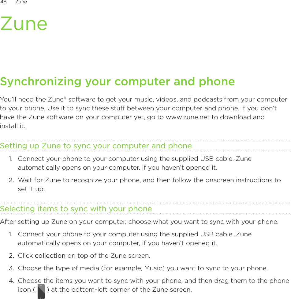 48      ZuneZune      ZuneSynchronizing your computer and phoneYou’ll need the Zune® software to get your music, videos, and podcasts from your computer to your phone. Use it to sync these stuff between your computer and phone. If you don’t have the Zune software on your computer yet, go to www.zune.net to download and  install it. Setting up Zune to sync your computer and phoneConnect your phone to your computer using the supplied USB cable. Zune automatically opens on your computer, if you haven’t opened it.Wait for Zune to recognize your phone, and then follow the onscreen instructions to set it up.Selecting items to sync with your phoneAfter setting up Zune on your computer, choose what you want to sync with your phone.Connect your phone to your computer using the supplied USB cable. Zune automatically opens on your computer, if you haven’t opened it.Click collection on top of the Zune screen.Choose the type of media (for example, Music) you want to sync to your phone.Choose the items you want to sync with your phone, and then drag them to the phone icon (   ) at the bottom-left corner of the Zune screen.1.2.1.2.3.4.