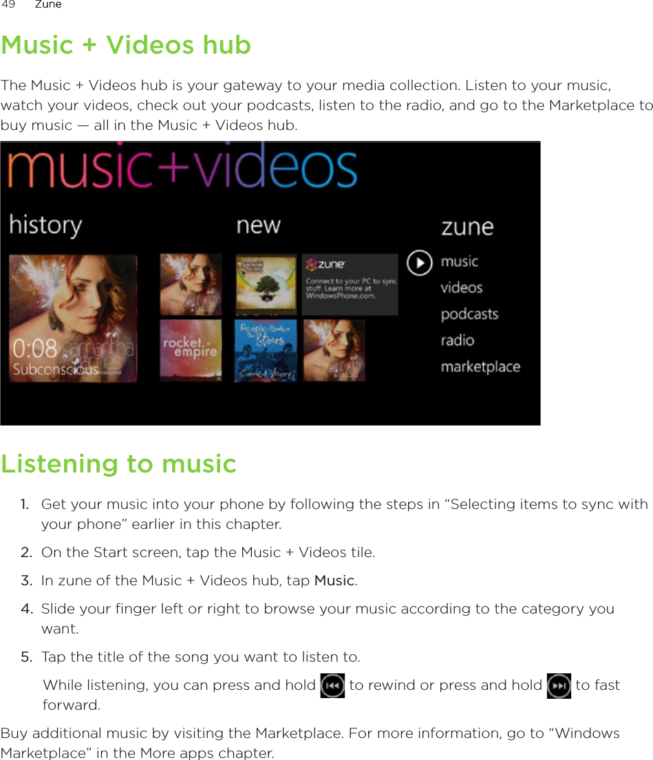 49      ZuneZune      Music + Videos hubThe Music + Videos hub is your gateway to your media collection. Listen to your music, watch your videos, check out your podcasts, listen to the radio, and go to the Marketplace to buy music — all in the Music + Videos hub.Listening to musicGet your music into your phone by following the steps in “Selecting items to sync with your phone” earlier in this chapter.On the Start screen, tap the Music + Videos tile.In zune of the Music + Videos hub, tap Music.Slide your finger left or right to browse your music according to the category you want.Tap the title of the song you want to listen to. While listening, you can press and hold   to rewind or press and hold   to fast forward. Buy additional music by visiting the Marketplace. For more information, go to “Windows Marketplace” in the More apps chapter. 1.2.3.4.5.
