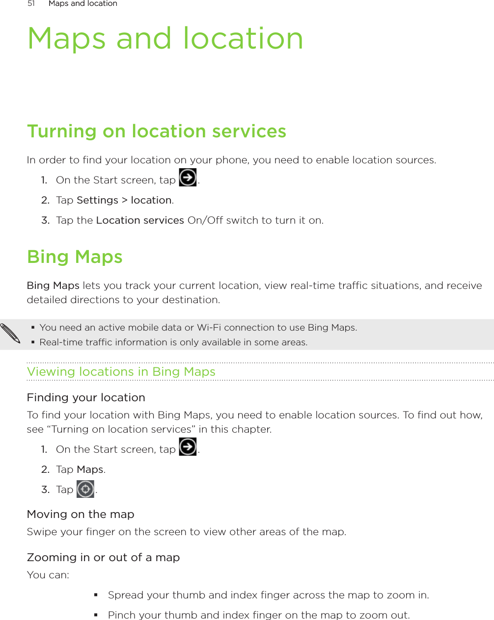 51      Maps and locationMaps and location      Maps and locationTurning on location servicesIn order to find your location on your phone, you need to enable location sources.On the Start screen, tap   .Tap Settings &gt; location.Tap the Location services On/Off switch to turn it on. Bing MapsBing Maps lets you track your current location, view real-time traffic situations, and receive detailed directions to your destination. You need an active mobile data or Wi-Fi connection to use Bing Maps.Real-time traffic information is only available in some areas.Viewing locations in Bing MapsFinding your locationTo find your location with Bing Maps, you need to enable location sources. To find out how, see “Turning on location services” in this chapter.On the Start screen, tap   .Tap Maps.Tap   .Moving on the mapSwipe your finger on the screen to view other areas of the map.Zooming in or out of a mapYou can:Spread your thumb and index finger across the map to zoom in.Pinch your thumb and index finger on the map to zoom out.1.2.3.1.2.3.