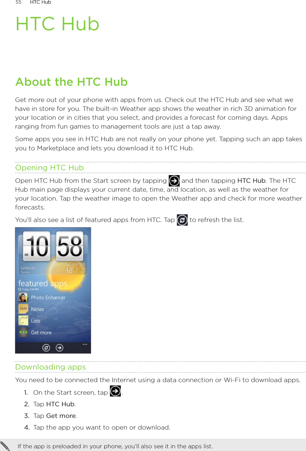 55      HTC HubHTC Hub      HTC HubAbout the HTC HubGet more out of your phone with apps from us. Check out the HTC Hub and see what we have in store for you. The built-in Weather app shows the weather in rich 3D animation for your location or in cities that you select, and provides a forecast for coming days. Apps ranging from fun games to management tools are just a tap away. Some apps you see in HTC Hub are not really on your phone yet. Tapping such an app takes you to Marketplace and lets you download it to HTC Hub.  Opening HTC HubOpen HTC Hub from the Start screen by tapping   and then tapping HTC Hub. The HTC Hub main page displays your current date, time, and location, as well as the weather for your location. Tap the weather image to open the Weather app and check for more weather forecasts.You’ll also see a list of featured apps from HTC. Tap   to refresh the list.Downloading appsYou need to be connected the Internet using a data connection or Wi-Fi to download apps.On the Start screen, tap   .Tap HTC Hub. Tap Get more.Tap the app you want to open or download.If the app is preloaded in your phone, you’ll also see it in the apps list. 1.2.3.4.