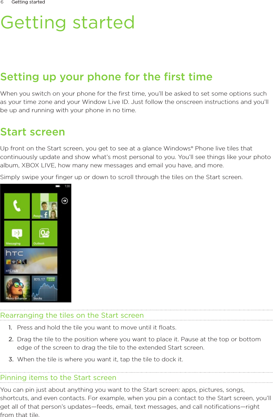 6      Getting startedGetting started      Getting startedSetting up your phone for the first timeWhen you switch on your phone for the first time, you’ll be asked to set some options such as your time zone and your Window Live ID. Just follow the onscreen instructions and you’ll be up and running with your phone in no time. Start screenUp front on the Start screen, you get to see at a glance Windows® Phone live tiles that continuously update and show what’s most personal to you. You’ll see things like your photo album, XBOX LIVE, how many new messages and email you have, and more.Simply swipe your finger up or down to scroll through the tiles on the Start screen.Rearranging the tiles on the Start screenPress and hold the tile you want to move until it floats.Drag the tile to the position where you want to place it. Pause at the top or bottom edge of the screen to drag the tile to the extended Start screen.When the tile is where you want it, tap the tile to dock it. Pinning items to the Start screenYou can pin just about anything you want to the Start screen: apps, pictures, songs, shortcuts, and even contacts. For example, when you pin a contact to the Start screen, you’ll get all of that person’s updates—feeds, email, text messages, and call notifications—right from that tile.1.2.3.