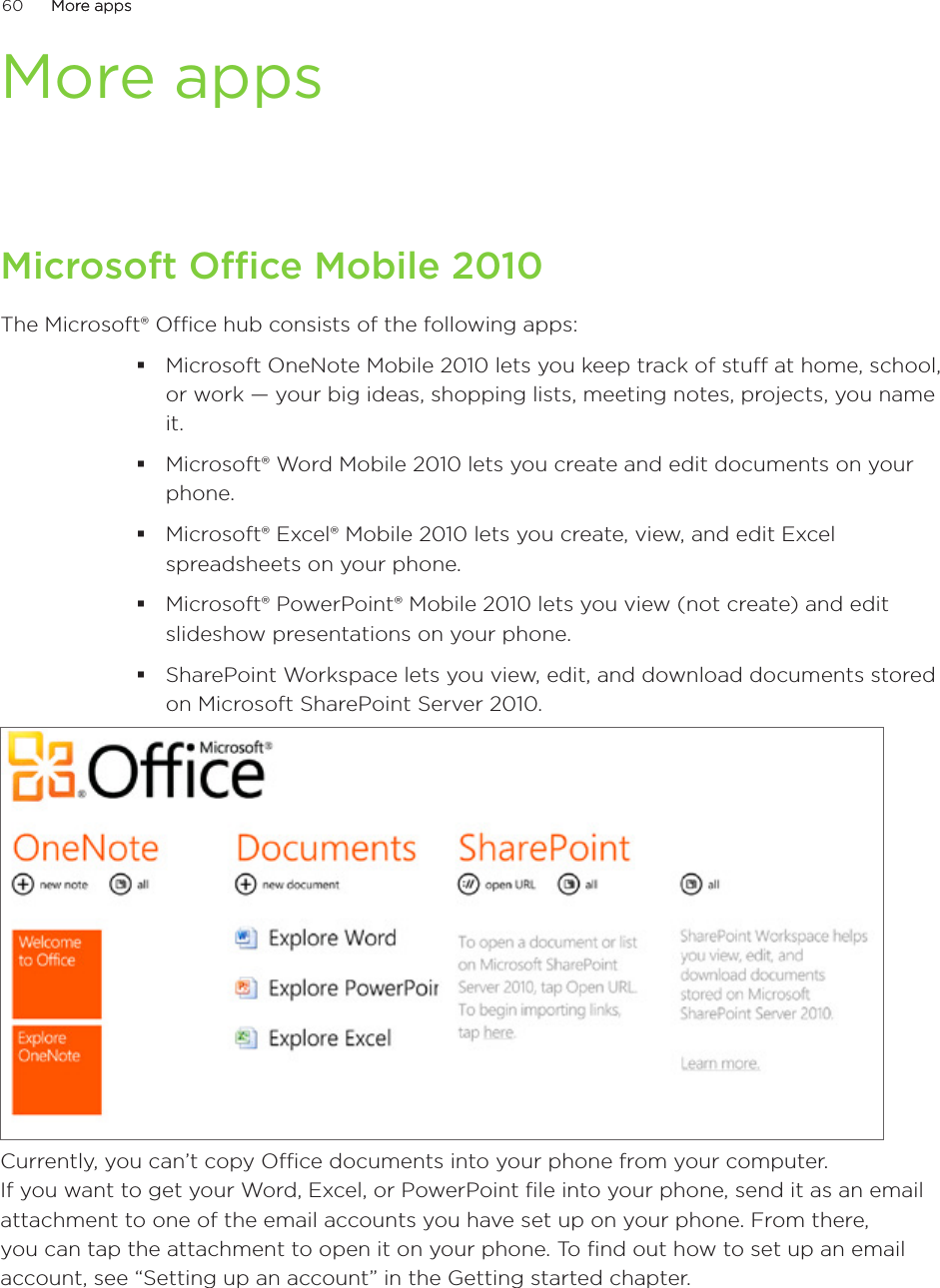 60      More appsMore apps      More appsMicrosoft Office Mobile 2010The Microsoft® Office hub consists of the following apps:Microsoft OneNote Mobile 2010 lets you keep track of stuff at home, school, or work — your big ideas, shopping lists, meeting notes, projects, you name it.Microsoft® Word Mobile 2010 lets you create and edit documents on your phone.Microsoft® Excel® Mobile 2010 lets you create, view, and edit Excel spreadsheets on your phone.Microsoft® PowerPoint® Mobile 2010 lets you view (not create) and edit slideshow presentations on your phone.SharePoint Workspace lets you view, edit, and download documents stored on Microsoft SharePoint Server 2010.Currently, you can’t copy Office documents into your phone from your computer.  If you want to get your Word, Excel, or PowerPoint file into your phone, send it as an email attachment to one of the email accounts you have set up on your phone. From there, you can tap the attachment to open it on your phone. To find out how to set up an email account, see “Setting up an account” in the Getting started chapter. 