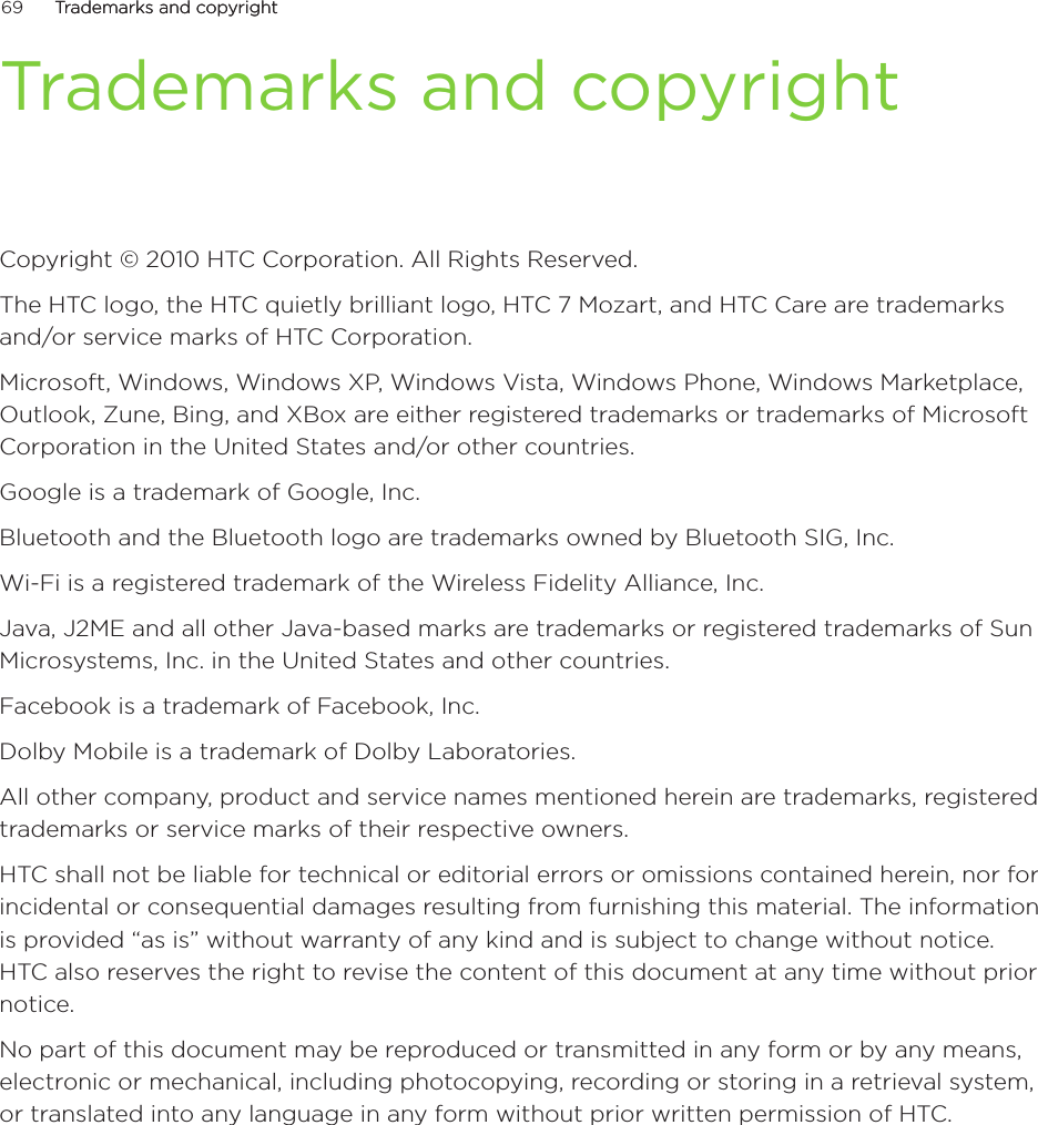 69      Trademarks and copyrightTrademarks and copyright      Trademarks and copyrightCopyright © 2010 HTC Corporation. All Rights Reserved.The HTC logo, the HTC quietly brilliant logo, HTC 7 Mozart, and HTC Care are trademarks and/or service marks of HTC Corporation.Microsoft, Windows, Windows XP, Windows Vista, Windows Phone, Windows Marketplace, Outlook, Zune, Bing, and XBox are either registered trademarks or trademarks of Microsoft Corporation in the United States and/or other countries.Google is a trademark of Google, Inc.Bluetooth and the Bluetooth logo are trademarks owned by Bluetooth SIG, Inc.Wi-Fi is a registered trademark of the Wireless Fidelity Alliance, Inc.Java, J2ME and all other Java-based marks are trademarks or registered trademarks of Sun Microsystems, Inc. in the United States and other countries.Facebook is a trademark of Facebook, Inc.Dolby Mobile is a trademark of Dolby Laboratories.All other company, product and service names mentioned herein are trademarks, registered trademarks or service marks of their respective owners.HTC shall not be liable for technical or editorial errors or omissions contained herein, nor for incidental or consequential damages resulting from furnishing this material. The information is provided “as is” without warranty of any kind and is subject to change without notice. HTC also reserves the right to revise the content of this document at any time without prior notice.No part of this document may be reproduced or transmitted in any form or by any means, electronic or mechanical, including photocopying, recording or storing in a retrieval system, or translated into any language in any form without prior written permission of HTC.