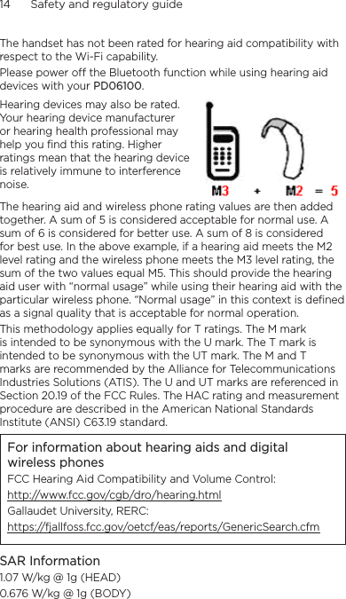 14      Safety and regulatory guideThe handset has not been rated for hearing aid compatibility with respect to the Wi-Fi capability.Please power off the Bluetooth function while using hearing aid devices with your PD06100.Hearing devices may also be rated. Your hearing device manufacturer or hearing health professional may help you find this rating. Higher ratings mean that the hearing device is relatively immune to interference noise.  The hearing aid and wireless phone rating values are then added together. A sum of 5 is considered acceptable for normal use. A sum of 6 is considered for better use. A sum of 8 is considered for best use. In the above example, if a hearing aid meets the M2 level rating and the wireless phone meets the M3 level rating, the sum of the two values equal M5. This should provide the hearing aid user with “normal usage” while using their hearing aid with the particular wireless phone. “Normal usage” in this context is defined as a signal quality that is acceptable for normal operation.This methodology applies equally for T ratings. The M mark is intended to be synonymous with the U mark. The T mark is intended to be synonymous with the UT mark. The M and T marks are recommended by the Alliance for Telecommunications Industries Solutions (ATIS). The U and UT marks are referenced in Section 20.19 of the FCC Rules. The HAC rating and measurement procedure are described in the American National Standards Institute (ANSI) C63.19 standard.For information about hearing aids and digital wireless phonesFCC Hearing Aid Compatibility and Volume Control:http://www.fcc.gov/cgb/dro/hearing.htmlGallaudet University, RERC:https://fjallfoss.fcc.gov/oetcf/eas/reports/GenericSearch.cfmSAR Information1.07 W/kg @ 1g (HEAD)0.676 W/kg @ 1g (BODY)