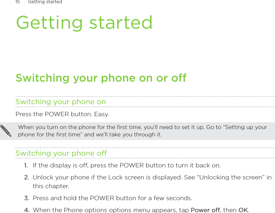 15      Getting started      Getting startedSwitching your phone on or offSwitching your phone onPress the POWER button. Easy.When you turn on the phone for the first time, you’ll need to set it up. Go to “Setting up your phone for the first time” and we’ll take you through it.Switching your phone off1.  If the display is off, press the POWER button to turn it back on.2.  Unlock your phone if the Lock screen is displayed. See “Unlocking the screen” in this chapter.3.  Press and hold the POWER button for a few seconds.4.  When the Phone options options menu appears, tap Power off, then OK.