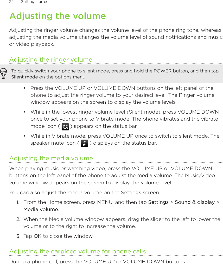 24      Getting started      Adjusting the volumeAdjusting the ringer volume changes the volume level of the phone ring tone, whereas adjusting the media volume changes the volume level of sound notifications and music or video playback.Adjusting the ringer volumeTo quickly switch your phone to silent mode, press and hold the POWER button, and then tap Silent mode on the options menu.Press the VOLUME UP or VOLUME DOWN buttons on the left panel of the phone to adjust the ringer volume to your desired level. The Ringer volume window appears on the screen to display the volume levels.While in the lowest ringer volume level (Silent mode), press VOLUME DOWN once to set your phone to Vibrate mode. The phone vibrates and the vibrate mode icon (   ) appears on the status bar.While in Vibrate mode, press VOLUME UP once to switch to silent mode. The speaker mute icon (   ) displays on the status bar.Adjusting the media volumeWhen playing music or watching video, press the VOLUME UP or VOLUME DOWN buttons on the left panel of the phone to adjust the media volume. The Music/video volume window appears on the screen to display the volume level. You can also adjust the media volume on the Settings screen. From the Home screen, press MENU, and then tap Settings &gt; Sound &amp; display &gt; Media volume.When the Media volume window appears, drag the slider to the left to lower the volume or to the right to increase the volume.Tap OK to close the window.Adjusting the earpiece volume for phone callsDuring a phone call, press the VOLUME UP or VOLUME DOWN buttons.1.2.3.