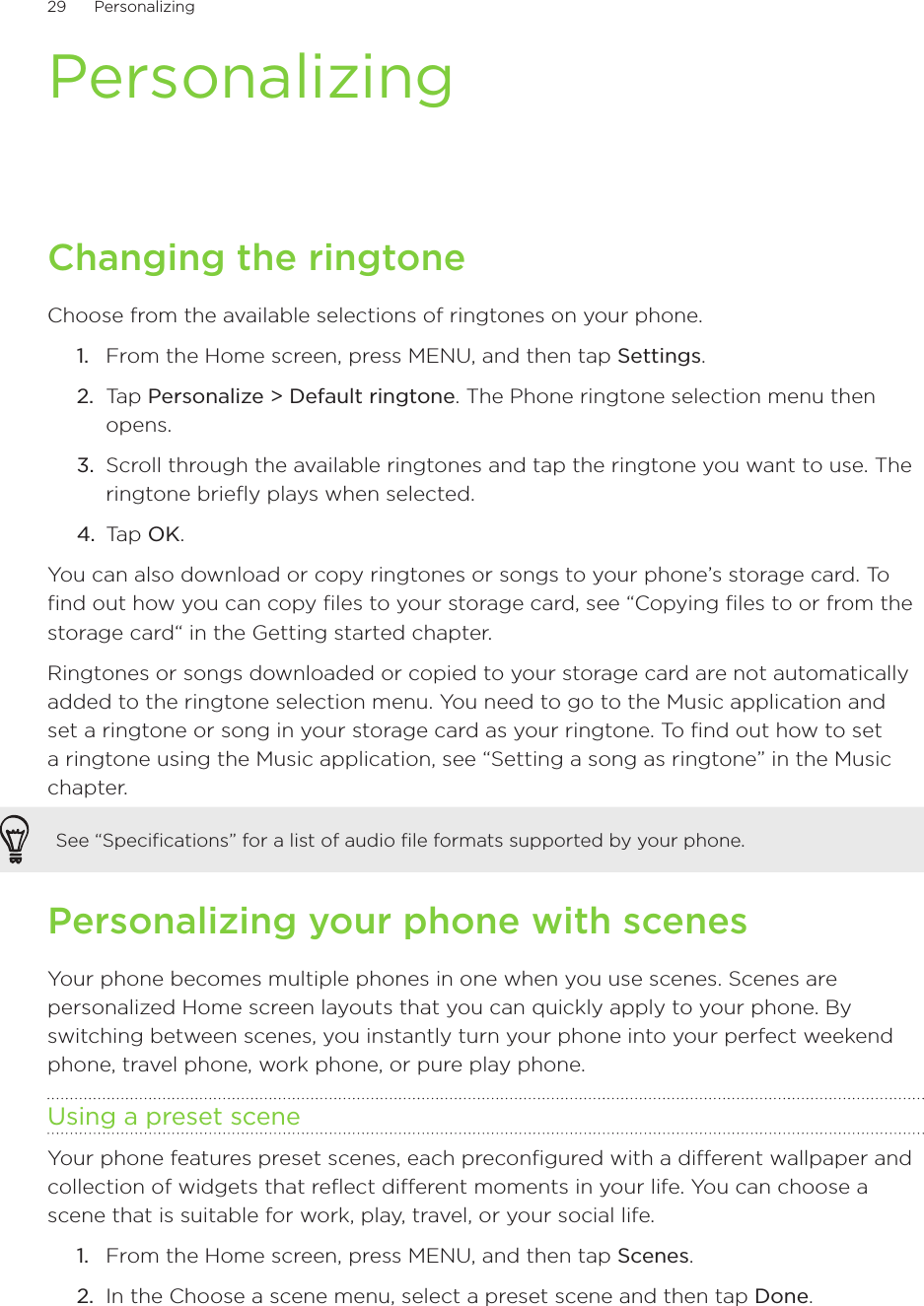 29      Personalizing      PersonalizingChanging the ringtoneChoose from the available selections of ringtones on your phone.From the Home screen, press MENU, and then tap Settings.Tap Personalize &gt; Default ringtone. The Phone ringtone selection menu then opens.Scroll through the available ringtones and tap the ringtone you want to use. The ringtone briefly plays when selected.Tap OK.You can also download or copy ringtones or songs to your phone’s storage card. To find out how you can copy files to your storage card, see “Copying files to or from the storage card“ in the Getting started chapter.Ringtones or songs downloaded or copied to your storage card are not automatically added to the ringtone selection menu. You need to go to the Music application and set a ringtone or song in your storage card as your ringtone. To find out how to set a ringtone using the Music application, see “Setting a song as ringtone” in the Music chapter. See “Specifications” for a list of audio file formats supported by your phone.Personalizing your phone with scenesYour phone becomes multiple phones in one when you use scenes. Scenes are personalized Home screen layouts that you can quickly apply to your phone. By switching between scenes, you instantly turn your phone into your perfect weekend phone, travel phone, work phone, or pure play phone.Using a preset sceneYour phone features preset scenes, each preconfigured with a different wallpaper and collection of widgets that reflect different moments in your life. You can choose a scene that is suitable for work, play, travel, or your social life.From the Home screen, press MENU, and then tap Scenes.In the Choose a scene menu, select a preset scene and then tap Done.1.2.3.4.1.2.