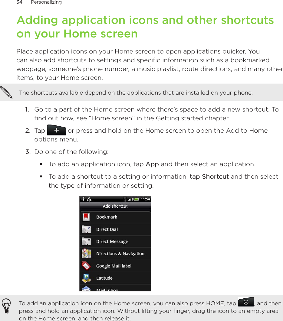 34      Personalizing      Adding application icons and other shortcuts on your Home screenPlace application icons on your Home screen to open applications quicker. You can also add shortcuts to settings and specific information such as a bookmarked webpage, someone’s phone number, a music playlist, route directions, and many other items, to your Home screen.The shortcuts available depend on the applications that are installed on your phone.Go to a part of the Home screen where there’s space to add a new shortcut. To find out how, see “Home screen” in the Getting started chapter.Tap   or press and hold on the Home screen to open the Add to Home options menu.Do one of the following:To add an application icon, tap App and then select an application.To add a shortcut to a setting or information, tap Shortcut and then select the type of information or setting.To add an application icon on the Home screen, you can also press HOME, tap  , and then press and hold an application icon. Without lifting your finger, drag the icon to an empty area on the Home screen, and then release it.1.2.3.
