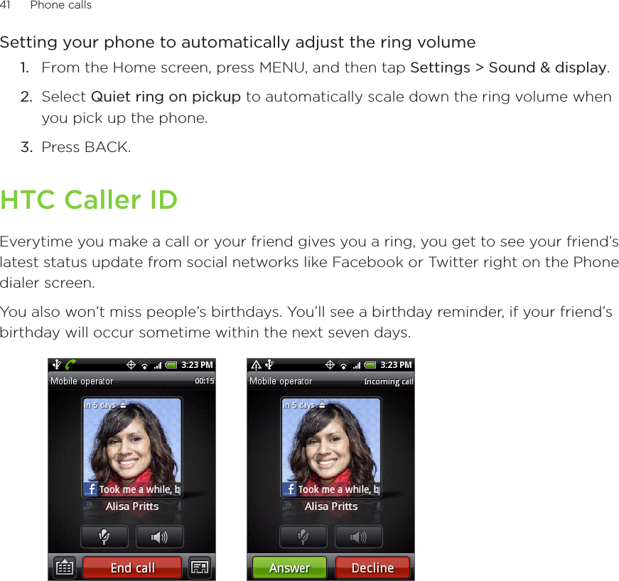 41      Phone calls      Setting your phone to automatically adjust the ring volumeFrom the Home screen, press MENU, and then tap Settings &gt; Sound &amp; display.Select Quiet ring on pickup to automatically scale down the ring volume when you pick up the phone.3.  Press BACK. HTC Caller IDEverytime you make a call or your friend gives you a ring, you get to see your friend’s latest status update from social networks like Facebook or Twitter right on the Phone dialer screen.You also won’t miss people’s birthdays. You’ll see a birthday reminder, if your friend’s birthday will occur sometime within the next seven days.       1.2.