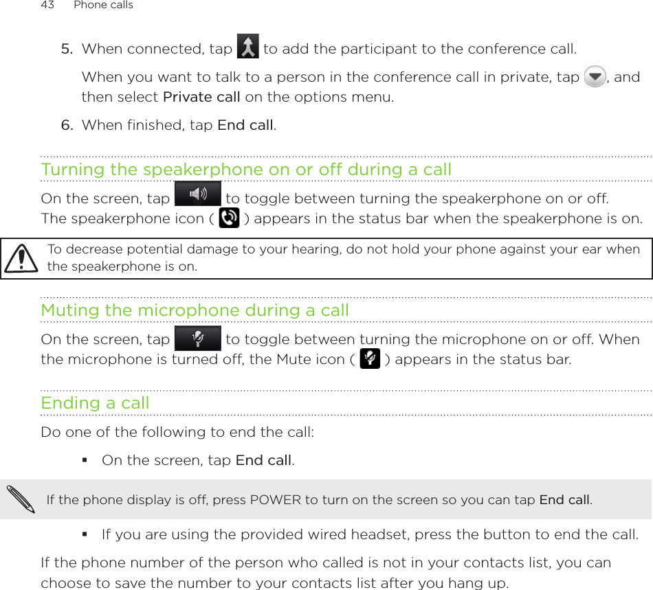 43      Phone calls      5.  When connected, tap   to add the participant to the conference call. When you want to talk to a person in the conference call in private, tap  , and then select Private call on the options menu. 6.  When finished, tap End call.Turning the speakerphone on or off during a callOn the screen, tap   to toggle between turning the speakerphone on or off.  The speakerphone icon (   ) appears in the status bar when the speakerphone is on.To decrease potential damage to your hearing, do not hold your phone against your ear when the speakerphone is on.Muting the microphone during a callOn the screen, tap   to toggle between turning the microphone on or off. When the microphone is turned off, the Mute icon (   ) appears in the status bar.Ending a call Do one of the following to end the call:On the screen, tap End call.If the phone display is off, press POWER to turn on the screen so you can tap End call. If you are using the provided wired headset, press the button to end the call. If the phone number of the person who called is not in your contacts list, you can choose to save the number to your contacts list after you hang up. 