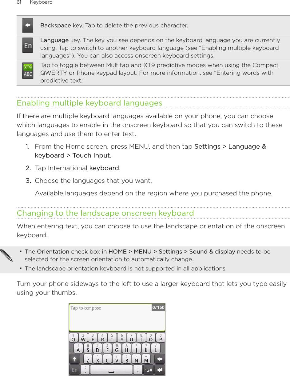 61      Keyboard      Backspace key. Tap to delete the previous character.Language key. The key you see depends on the keyboard language you are currently using. Tap to switch to another keyboard language (see “Enabling multiple keyboard languages”). You can also access onscreen keyboard settings.Tap to toggle between Multitap and XT9 predictive modes when using the Compact QWERTY or Phone keypad layout. For more information, see “Entering words with predictive text.”Enabling multiple keyboard languagesIf there are multiple keyboard languages available on your phone, you can choose which languages to enable in the onscreen keyboard so that you can switch to these languages and use them to enter text.1.  From the Home screen, press MENU, and then tap Settings &gt; Language &amp; keyboard &gt; Touch Input.2.  Tap International keyboard. 3.  Choose the languages that you want. Available languages depend on the region where you purchased the phone.Changing to the landscape onscreen keyboardWhen entering text, you can choose to use the landscape orientation of the onscreen keyboard.The Orientation check box in HOME &gt; MENU &gt; Settings &gt; Sound &amp; display needs to be selected for the screen orientation to automatically change.The landscape orientation keyboard is not supported in all applications. Turn your phone sideways to the left to use a larger keyboard that lets you type easily using your thumbs.
