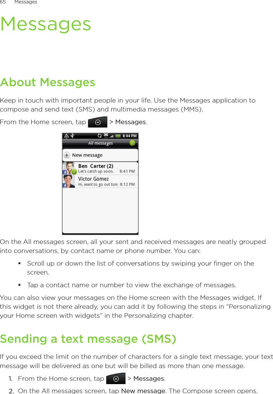 65      Messages      MessagesAbout MessagesKeep in touch with important people in your life. Use the Messages application to compose and send text (SMS) and multimedia messages (MMS).From the Home screen, tap   &gt; Messages.On the All messages screen, all your sent and received messages are neatly grouped into conversations, by contact name or phone number. You can:Scroll up or down the list of conversations by swiping your finger on the screen.Tap a contact name or number to view the exchange of messages.You can also view your messages on the Home screen with the Messages widget. If this widget is not there already, you can add it by following the steps in “Personalizing your Home screen with widgets” in the Personalizing chapter.Sending a text message (SMS)If you exceed the limit on the number of characters for a single text message, your text message will be delivered as one but will be billed as more than one message. From the Home screen, tap   &gt; Messages.On the All messages screen, tap New message. The Compose screen opens.1.2.