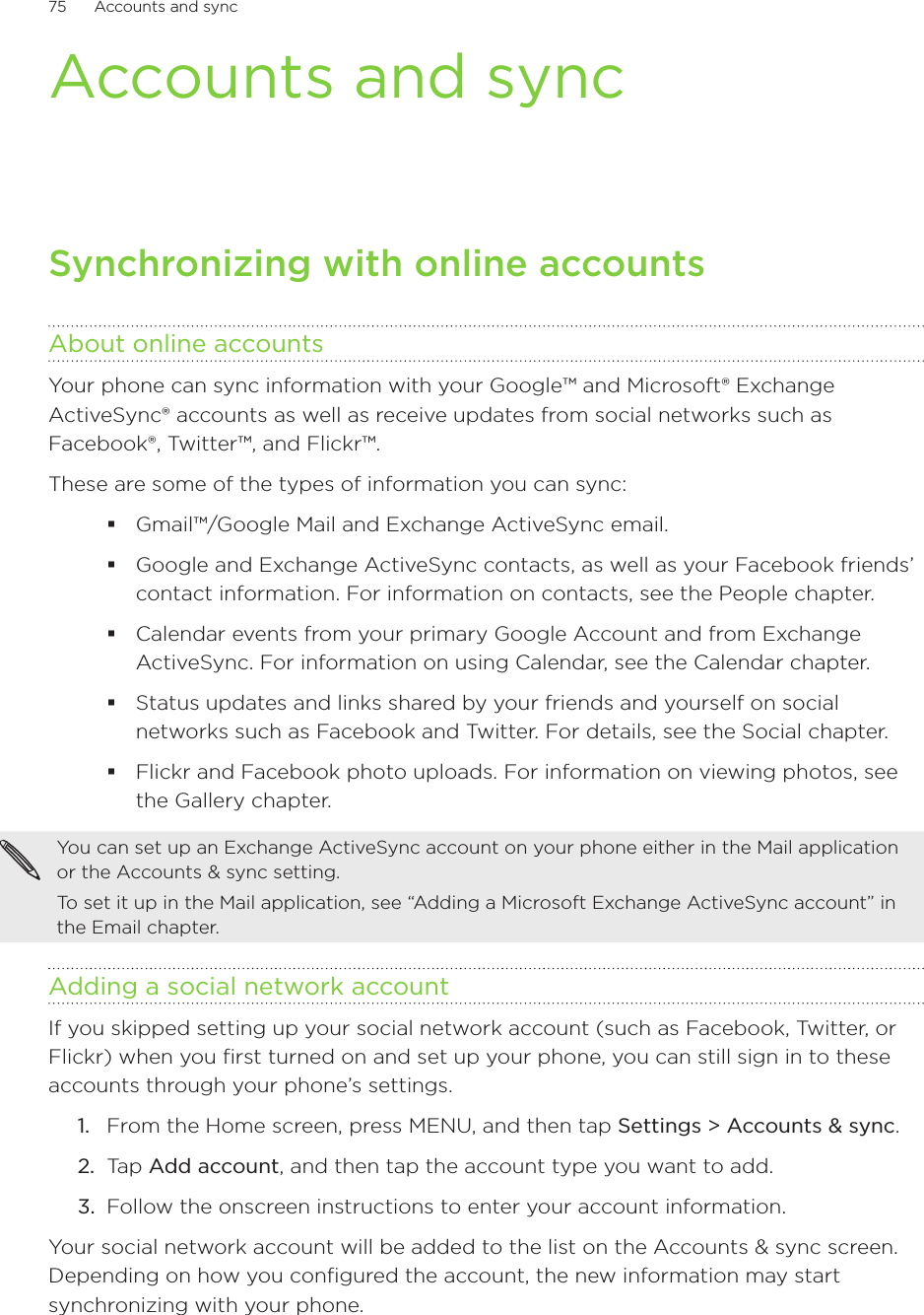 75      Accounts and sync      Accounts and syncSynchronizing with online accountsAbout online accountsYour phone can sync information with your Google™ and Microsoft® Exchange ActiveSync® accounts as well as receive updates from social networks such as Facebook®, Twitter™, and Flickr™.These are some of the types of information you can sync:Gmail™/Google Mail and Exchange ActiveSync email.Google and Exchange ActiveSync contacts, as well as your Facebook friends’ contact information. For information on contacts, see the People chapter.Calendar events from your primary Google Account and from Exchange ActiveSync. For information on using Calendar, see the Calendar chapter.Status updates and links shared by your friends and yourself on social networks such as Facebook and Twitter. For details, see the Social chapter.Flickr and Facebook photo uploads. For information on viewing photos, see the Gallery chapter.You can set up an Exchange ActiveSync account on your phone either in the Mail application or the Accounts &amp; sync setting.To set it up in the Mail application, see “Adding a Microsoft Exchange ActiveSync account” in the Email chapter.Adding a social network accountIf you skipped setting up your social network account (such as Facebook, Twitter, or Flickr) when you first turned on and set up your phone, you can still sign in to these accounts through your phone’s settings.From the Home screen, press MENU, and then tap Settings &gt; Accounts &amp; sync. Tap Add account, and then tap the account type you want to add.Follow the onscreen instructions to enter your account information.Your social network account will be added to the list on the Accounts &amp; sync screen. Depending on how you configured the account, the new information may start synchronizing with your phone.1.2.3.