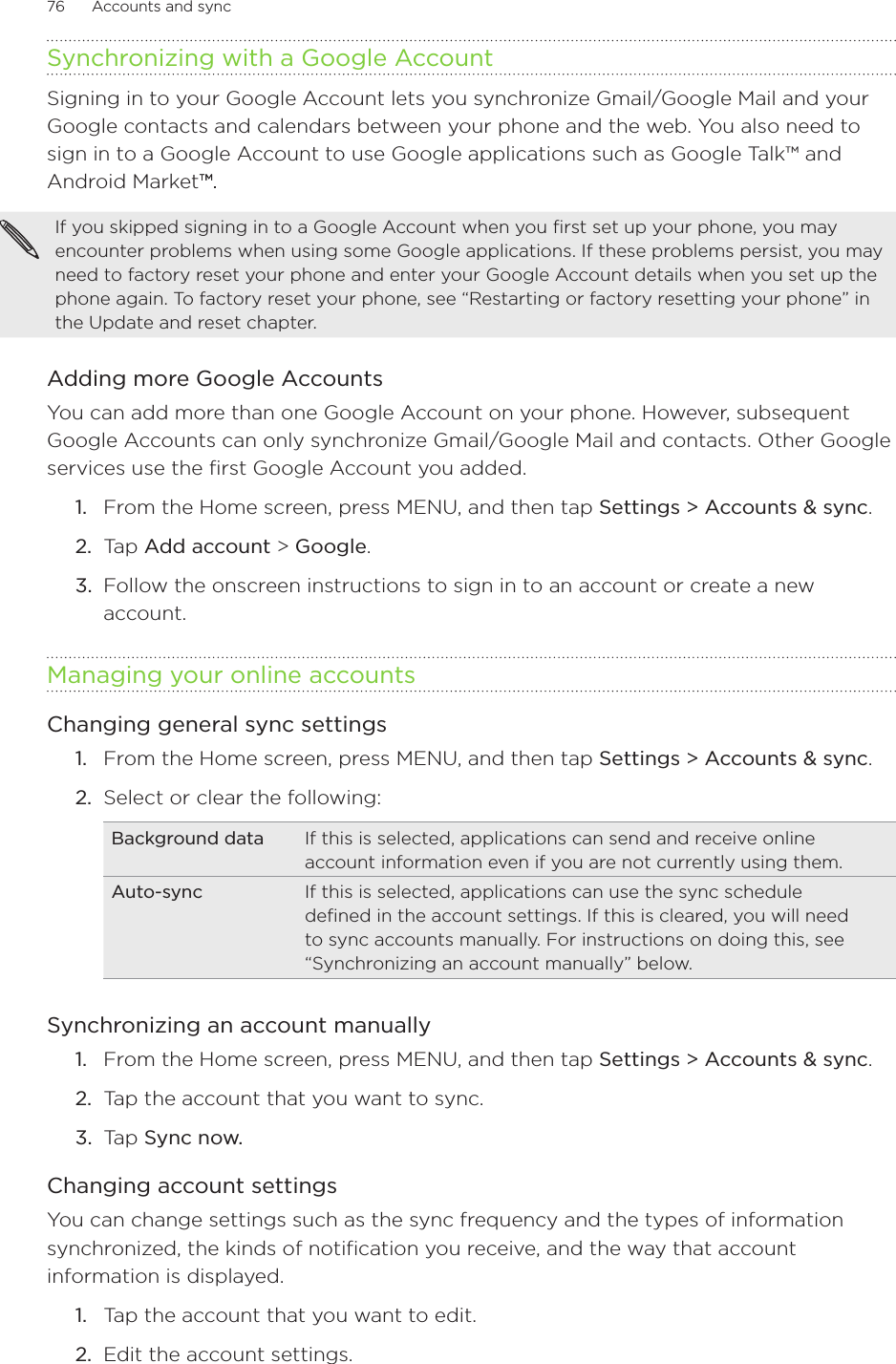 76      Accounts and sync      Synchronizing with a Google AccountSigning in to your Google Account lets you synchronize Gmail/Google Mail and your Google contacts and calendars between your phone and the web. You also need to sign in to a Google Account to use Google applications such as Google Talk™ and Android Market™.™..If you skipped signing in to a Google Account when you first set up your phone, you may encounter problems when using some Google applications. If these problems persist, you may need to factory reset your phone and enter your Google Account details when you set up the phone again. To factory reset your phone, see “Restarting or factory resetting your phone” in the Update and reset chapter.Adding more Google AccountsYou can add more than one Google Account on your phone. However, subsequent Google Accounts can only synchronize Gmail/Google Mail and contacts. Other Google services use the first Google Account you added.From the Home screen, press MENU, and then tap Settings &gt; Accounts &amp; sync. Tap Add account &gt; Google.Follow the onscreen instructions to sign in to an account or create a new account.Managing your online accountsChanging general sync settingsFrom the Home screen, press MENU, and then tap Settings &gt; Accounts &amp; sync. Select or clear the following:Background data If this is selected, applications can send and receive online account information even if you are not currently using them.Auto-sync If this is selected, applications can use the sync schedule defined in the account settings. If this is cleared, you will need to sync accounts manually. For instructions on doing this, see “Synchronizing an account manually” below.Synchronizing an account manuallyFrom the Home screen, press MENU, and then tap Settings &gt; Accounts &amp; sync. Tap the account that you want to sync.Tap Sync now.Changing account settingsYou can change settings such as the sync frequency and the types of information synchronized, the kinds of notification you receive, and the way that account information is displayed.Tap the account that you want to edit.Edit the account settings.1.2.3.1.2.1.2.3.1.2.