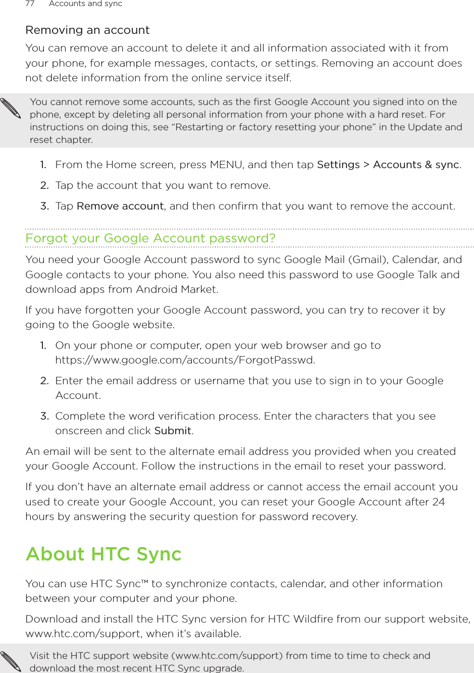 77      Accounts and sync      Removing an accountYou can remove an account to delete it and all information associated with it from your phone, for example messages, contacts, or settings. Removing an account does not delete information from the online service itself.You cannot remove some accounts, such as the first Google Account you signed into on the phone, except by deleting all personal information from your phone with a hard reset. For instructions on doing this, see “Restarting or factory resetting your phone” in the Update and reset chapter.From the Home screen, press MENU, and then tap Settings &gt; Accounts &amp; sync. Tap the account that you want to remove.Tap Remove account, and then confirm that you want to remove the account.Forgot your Google Account password?You need your Google Account password to sync Google Mail (Gmail), Calendar, and Google contacts to your phone. You also need this password to use Google Talk and download apps from Android Market.If you have forgotten your Google Account password, you can try to recover it by going to the Google website.On your phone or computer, open your web browser and go to  https://www.google.com/accounts/ForgotPasswd.Enter the email address or username that you use to sign in to your Google Account.Complete the word verification process. Enter the characters that you see onscreen and click Submit.An email will be sent to the alternate email address you provided when you created your Google Account. Follow the instructions in the email to reset your password.If you don’t have an alternate email address or cannot access the email account you used to create your Google Account, you can reset your Google Account after 24 hours by answering the security question for password recovery.About HTC SyncYou can use HTC Sync™ to synchronize contacts, calendar, and other information between your computer and your phone.Download and install the HTC Sync version for HTC Wildfire from our support website,  www.htc.com/support, when it’s available.Visit the HTC support website (www.htc.com/support) from time to time to check and download the most recent HTC Sync upgrade.1.2.3.1.2.3.