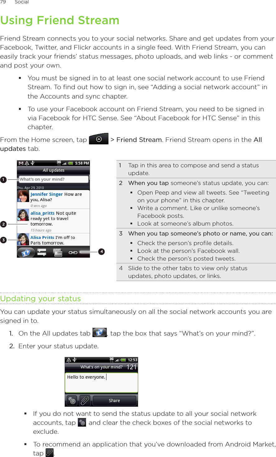 79      Social      Using Friend StreamFriend Stream connects you to your social networks. Share and get updates from your Facebook, Twitter, and Flickr accounts in a single feed. With Friend Stream, you can easily track your friends’ status messages, photo uploads, and web links - or comment and post your own.You must be signed in to at least one social network account to use Friend Stream. To find out how to sign in, see “Adding a social network account” in the Accounts and sync chapter.To use your Facebook account on Friend Stream, you need to be signed in via Facebook for HTC Sense. See “About Facebook for HTC Sense” in this chapter.From the Home screen, tap  &gt; Friend Stream. Friend Stream opens in the All updates tab. 21431  Tap in this area to compose and send a status update.2  When you tap someone’s status update, you can:Open Peep and view all tweets. See “Tweeting on your phone” in this chapter.Write a comment. Like or unlike someone’s Facebook posts.Look at someone’s album photos.3  When you tap someone’s photo or name, you can:Check the person’s profile details.Look at the person’s Facebook wall.Check the person’s posted tweets.4  Slide to the other tabs to view only status updates, photo updates, or links.Updating your statusYou can update your status simultaneously on all the social network accounts you are signed in to.On the All updates tab  , tap the box that says “What’s on your mind?”.Enter your status update.If you do not want to send the status update to all your social network accounts, tap    and clear the check boxes of the social networks to exclude.To recommend an application that you’ve downloaded from Android Market, tap  .  1.2.