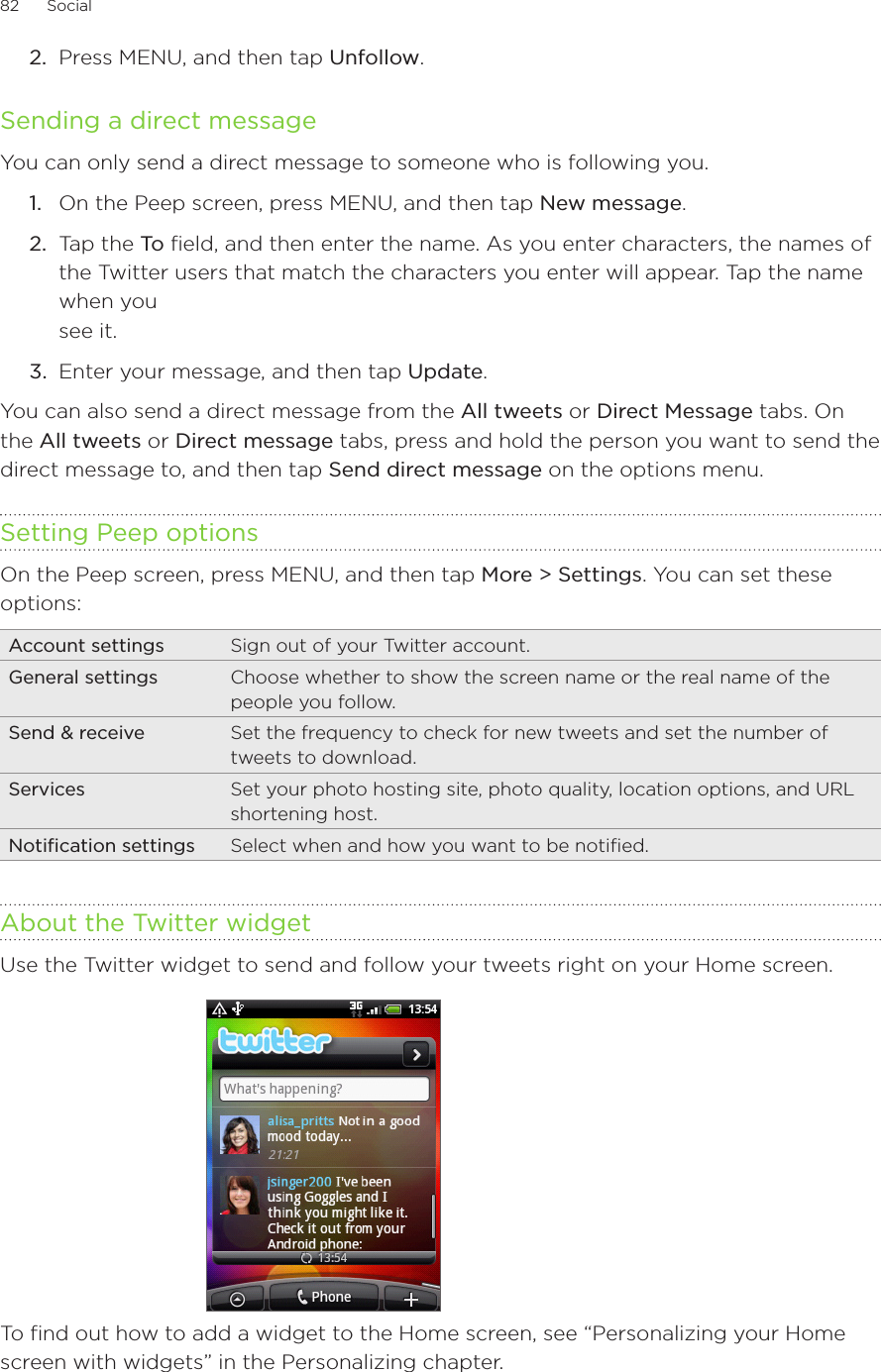 82      Social      Press MENU, and then tap Unfollow. Sending a direct messageYou can only send a direct message to someone who is following you.On the Peep screen, press MENU, and then tap New message.2.  Tap the To field, and then enter the name. As you enter characters, the names of the Twitter users that match the characters you enter will appear. Tap the name when you  see it. 3.  Enter your message, and then tap Update.You can also send a direct message from the All tweets or Direct Message tabs. On the All tweets or Direct message tabs, press and hold the person you want to send the direct message to, and then tap Send direct message on the options menu.Setting Peep optionsOn the Peep screen, press MENU, and then tap More &gt; Settings. You can set these options:Account settings Sign out of your Twitter account.General settings Choose whether to show the screen name or the real name of the people you follow.Send &amp; receive Set the frequency to check for new tweets and set the number of tweets to download.Services Set your photo hosting site, photo quality, location options, and URL shortening host.Notification settings Select when and how you want to be notified.About the Twitter widgetUse the Twitter widget to send and follow your tweets right on your Home screen.To find out how to add a widget to the Home screen, see “Personalizing your Home screen with widgets” in the Personalizing chapter.2.1.
