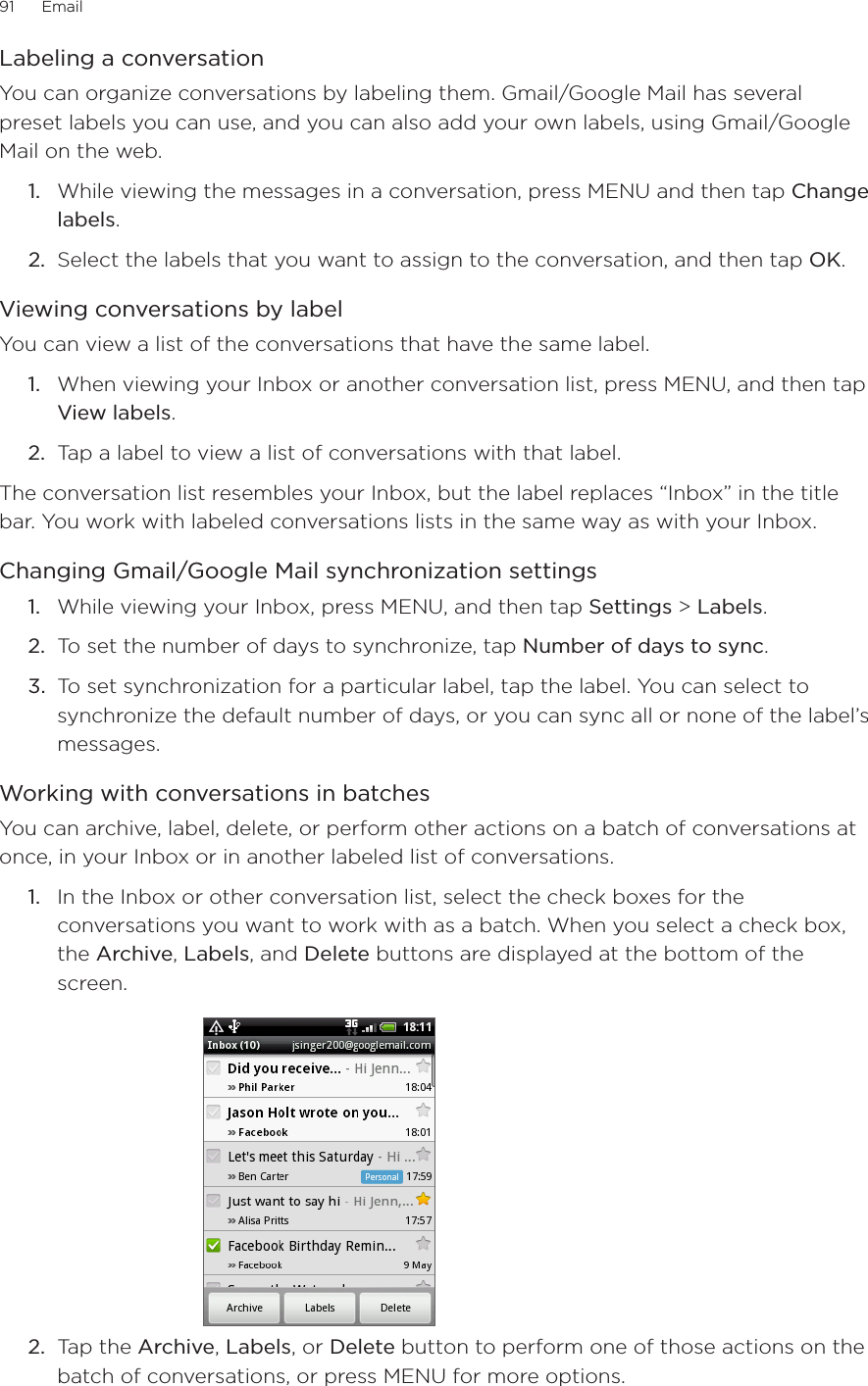 91      Email      Labeling a conversationYou can organize conversations by labeling them. Gmail/Google Mail has several preset labels you can use, and you can also add your own labels, using Gmail/Google Mail on the web.While viewing the messages in a conversation, press MENU and then tap Change labels.Select the labels that you want to assign to the conversation, and then tap OK.Viewing conversations by labelYou can view a list of the conversations that have the same label.1.  When viewing your Inbox or another conversation list, press MENU, and then tap View labels.2.  Tap a label to view a list of conversations with that label.The conversation list resembles your Inbox, but the label replaces “Inbox” in the title bar. You work with labeled conversations lists in the same way as with your Inbox.Changing Gmail/Google Mail synchronization settings1.  While viewing your Inbox, press MENU, and then tap Settings &gt; Labels.2.  To set the number of days to synchronize, tap Number of days to sync.3.  To set synchronization for a particular label, tap the label. You can select to synchronize the default number of days, or you can sync all or none of the label’s messages.Working with conversations in batchesYou can archive, label, delete, or perform other actions on a batch of conversations at once, in your Inbox or in another labeled list of conversations.1.  In the Inbox or other conversation list, select the check boxes for the conversations you want to work with as a batch. When you select a check box, the Archive, Labels, and Delete buttons are displayed at the bottom of the screen.2.  Tap the Archive, Labels, or Delete button to perform one of those actions on the batch of conversations, or press MENU for more options.1.2.