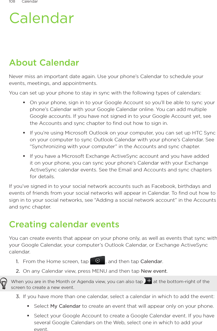 108      Calendar      CalendarAbout CalendarNever miss an important date again. Use your phone’s Calendar to schedule your events, meetings, and appointments.You can set up your phone to stay in sync with the following types of calendars:On your phone, sign in to your Google Account so you’ll be able to sync your phone’s Calendar with your Google Calendar online. You can add multiple Google accounts. If you have not signed in to your Google Account yet, see the Accounts and sync chapter to find out how to sign in.If you’re using Microsoft Outlook on your computer, you can set up HTC Sync on your computer to sync Outlook Calendar with your phone’s Calendar. See “Synchronizing with your computer” in the Accounts and sync chapter.If you have a Microsoft Exchange ActiveSync account and you have added it on your phone, you can sync your phone’s Calendar with your Exchange ActiveSync calendar events. See the Email and Accounts and sync chapters for details.If you’ve signed in to your social network accounts such as Facebook, birthdays and events of friends from your social networks will appear in Calendar. To find out how to sign in to your social networks, see “Adding a social network account” in the Accounts and sync chapter.Creating calendar eventsYou can create events that appear on your phone only, as well as events that sync with your Google Calendar, your computer’s Outlook Calendar, or Exchange ActiveSync calendar.1.  From the Home screen, tap   , and then tap Calendar.2.  On any Calendar view, press MENU and then tap New event.When you are in the Month or Agenda view, you can also tap   at the bottom-right of the screen to create a new event.3.  If you have more than one calendar, select a calendar in which to add the event:Select My Calendar to create an event that will appear only on your phone.Select your Google Account to create a Google Calendar event. If you have several Google Calendars on the Web, select one in which to add your event.