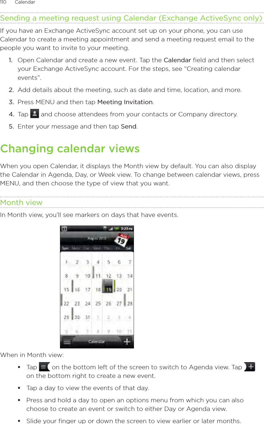 110      Calendar      Sending a meeting request using Calendar (Exchange ActiveSync only)If you have an Exchange ActiveSync account set up on your phone, you can use Calendar to create a meeting appointment and send a meeting request email to the people you want to invite to your meeting.1.  Open Calendar and create a new event. Tap the Calendar field and then select your Exchange ActiveSync account. For the steps, see “Creating calendar events”.2.  Add details about the meeting, such as date and time, location, and more.3.  Press MENU and then tap Meeting Invitation.4.  Tap   and choose attendees from your contacts or Company directory.5.  Enter your message and then tap Send.Changing calendar viewsWhen you open Calendar, it displays the Month view by default. You can also display the Calendar in Agenda, Day, or Week view. To change between calendar views, press MENU, and then choose the type of view that you want.Month viewIn Month view, you’ll see markers on days that have events.When in Month view:Tap   on the bottom left of the screen to switch to Agenda view. Tap   on the bottom right to create a new event.Tap a day to view the events of that day.Press and hold a day to open an options menu from which you can also choose to create an event or switch to either Day or Agenda view.Slide your finger up or down the screen to view earlier or later months.