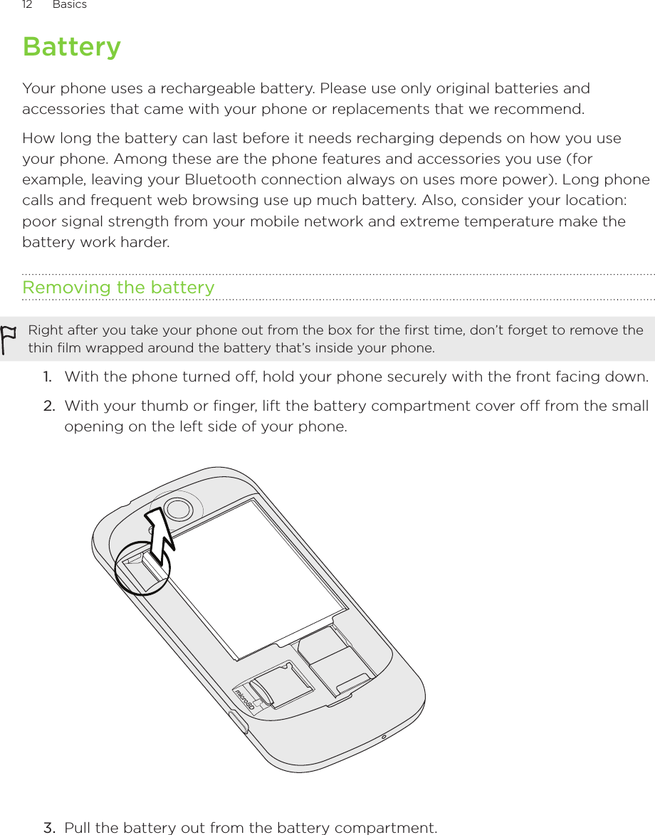 12      Basics      BatteryYour phone uses a rechargeable battery. Please use only original batteries and accessories that came with your phone or replacements that we recommend.How long the battery can last before it needs recharging depends on how you use your phone. Among these are the phone features and accessories you use (for example, leaving your Bluetooth connection always on uses more power). Long phone calls and frequent web browsing use up much battery. Also, consider your location: poor signal strength from your mobile network and extreme temperature make the battery work harder.Removing the batteryRight after you take your phone out from the box for the first time, don’t forget to remove the thin film wrapped around the battery that’s inside your phone.With the phone turned off, hold your phone securely with the front facing down.With your thumb or finger, lift the battery compartment cover off from the small opening on the left side of your phone.3.  Pull the battery out from the battery compartment.1.2.