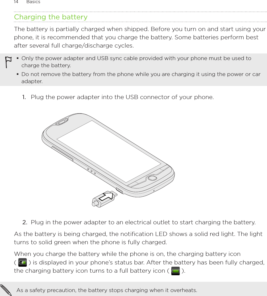 14      Basics      Charging the batteryThe battery is partially charged when shipped. Before you turn on and start using your phone, it is recommended that you charge the battery. Some batteries perform best after several full charge/discharge cycles.Only the power adapter and USB sync cable provided with your phone must be used to charge the battery.Do not remove the battery from the phone while you are charging it using the power or car adapter.1.  Plug the power adapter into the USB connector of your phone.2.  Plug in the power adapter to an electrical outlet to start charging the battery.As the battery is being charged, the notification LED shows a solid red light. The light turns to solid green when the phone is fully charged.When you charge the battery while the phone is on, the charging battery icon  (   ) is displayed in your phone’s status bar. After the battery has been fully charged, the charging battery icon turns to a full battery icon (   ).As a safety precaution, the battery stops charging when it overheats. 