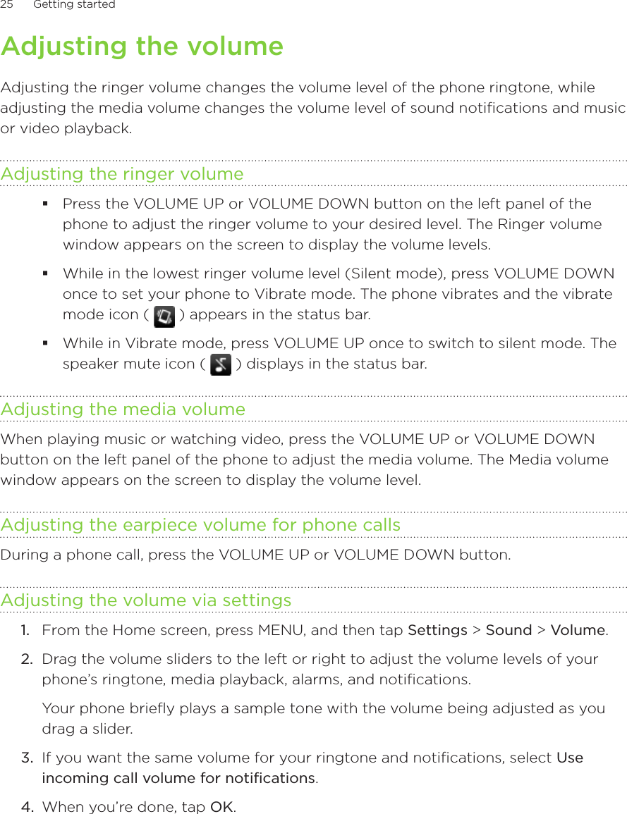 25      Getting started      Adjusting the volumeAdjusting the ringer volume changes the volume level of the phone ringtone, while adjusting the media volume changes the volume level of sound notifications and music or video playback.Adjusting the ringer volumePress the VOLUME UP or VOLUME DOWN button on the left panel of the phone to adjust the ringer volume to your desired level. The Ringer volume window appears on the screen to display the volume levels.While in the lowest ringer volume level (Silent mode), press VOLUME DOWN once to set your phone to Vibrate mode. The phone vibrates and the vibrate mode icon (   ) appears in the status bar.While in Vibrate mode, press VOLUME UP once to switch to silent mode. The speaker mute icon (   ) displays in the status bar.Adjusting the media volumeWhen playing music or watching video, press the VOLUME UP or VOLUME DOWN button on the left panel of the phone to adjust the media volume. The Media volume window appears on the screen to display the volume level.Adjusting the earpiece volume for phone callsDuring a phone call, press the VOLUME UP or VOLUME DOWN button.Adjusting the volume via settings1.  From the Home screen, press MENU, and then tap Settings &gt; Sound &gt; Volume.2.  Drag the volume sliders to the left or right to adjust the volume levels of your phone’s ringtone, media playback, alarms, and notifications.Your phone briefly plays a sample tone with the volume being adjusted as you drag a slider.3.  If you want the same volume for your ringtone and notifications, select Use incoming call volume for notifications.4.  When you’re done, tap OK.