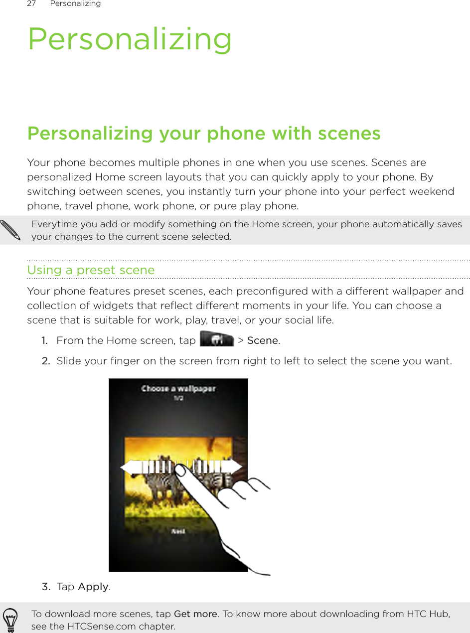 27      Personalizing      PersonalizingPersonalizing your phone with scenesYour phone becomes multiple phones in one when you use scenes. Scenes are personalized Home screen layouts that you can quickly apply to your phone. By switching between scenes, you instantly turn your phone into your perfect weekend phone, travel phone, work phone, or pure play phone.Everytime you add or modify something on the Home screen, your phone automatically saves your changes to the current scene selected.Using a preset sceneYour phone features preset scenes, each preconfigured with a different wallpaper and collection of widgets that reflect different moments in your life. You can choose a scene that is suitable for work, play, travel, or your social life.From the Home screen, tap   &gt; Scene.Slide your finger on the screen from right to left to select the scene you want.3.  Tap Apply.To download more scenes, tap Get more. To know more about downloading from HTC Hub, see the HTCSense.com chapter.1.2.