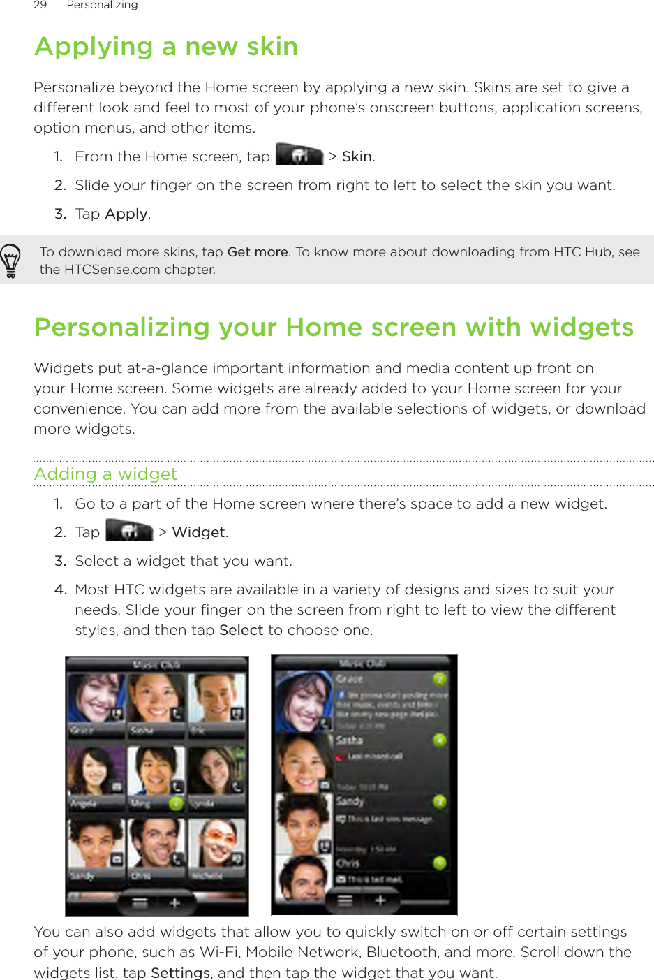 29      Personalizing      Applying a new skinPersonalize beyond the Home screen by applying a new skin. Skins are set to give a different look and feel to most of your phone’s onscreen buttons, application screens, option menus, and other items.From the Home screen, tap   &gt; Skin.Slide your finger on the screen from right to left to select the skin you want.3.  Tap Apply.To download more skins, tap Get more. To know more about downloading from HTC Hub, see the HTCSense.com chapter.Personalizing your Home screen with widgetsWidgets put at-a-glance important information and media content up front on your Home screen. Some widgets are already added to your Home screen for your convenience. You can add more from the available selections of widgets, or download more widgets.Adding a widgetGo to a part of the Home screen where there’s space to add a new widget.Tap   &gt; Widget.Select a widget that you want.Most HTC widgets are available in a variety of designs and sizes to suit your needs. Slide your finger on the screen from right to left to view the different styles, and then tap Select to choose one.You can also add widgets that allow you to quickly switch on or off certain settings of your phone, such as Wi-Fi, Mobile Network, Bluetooth, and more. Scroll down the widgets list, tap Settings, and then tap the widget that you want.1.2.1.2.3.4.
