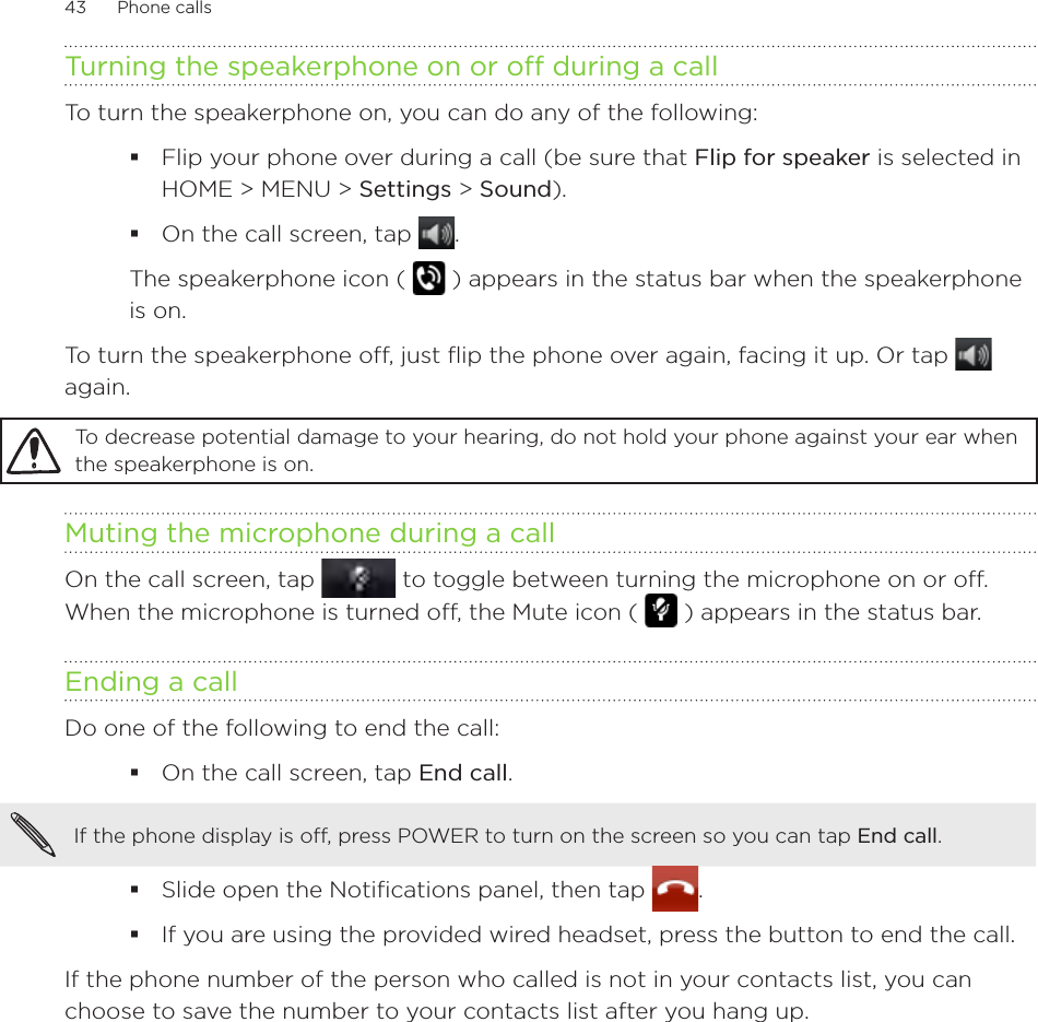 43      Phone calls      Turning the speakerphone on or off during a callTo turn the speakerphone on, you can do any of the following:Flip your phone over during a call (be sure that Flip for speaker is selected in HOME &gt; MENU &gt; Settings &gt; Sound). On the call screen, tap . The speakerphone icon (   ) appears in the status bar when the speakerphone is on.To turn the speakerphone off, just flip the phone over again, facing it up. Or tap   again.To decrease potential damage to your hearing, do not hold your phone against your ear when the speakerphone is on.Muting the microphone during a callOn the call screen, tap   to toggle between turning the microphone on or off. When the microphone is turned off, the Mute icon (   ) appears in the status bar.Ending a call Do one of the following to end the call:On the call screen, tap End call.If the phone display is off, press POWER to turn on the screen so you can tap End call. Slide open the Notifications panel, then tap  .If you are using the provided wired headset, press the button to end the call.If the phone number of the person who called is not in your contacts list, you can choose to save the number to your contacts list after you hang up. 