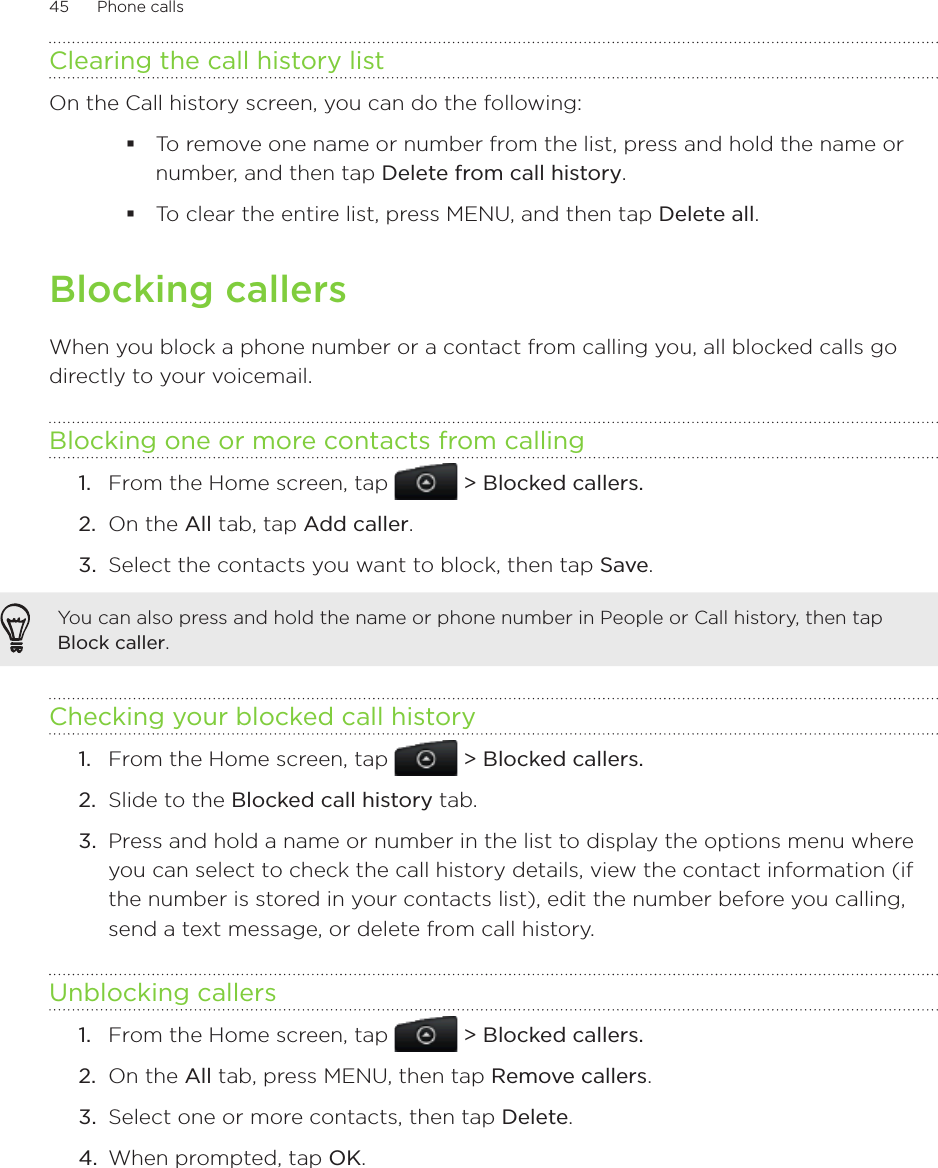 45      Phone calls      Clearing the call history listOn the Call history screen, you can do the following:To remove one name or number from the list, press and hold the name or number, and then tap Delete from call history.To clear the entire list, press MENU, and then tap Delete all.Blocking callersWhen you block a phone number or a contact from calling you, all blocked calls go directly to your voicemail.Blocking one or more contacts from callingFrom the Home screen, tap   &gt; Blocked callers.On the All tab, tap Add caller.Select the contacts you want to block, then tap Save.You can also press and hold the name or phone number in People or Call history, then tap Block caller.Checking your blocked call historyFrom the Home screen, tap   &gt; Blocked callers.2.  Slide to the Blocked call history tab.3.  Press and hold a name or number in the list to display the options menu where you can select to check the call history details, view the contact information (if the number is stored in your contacts list), edit the number before you calling, send a text message, or delete from call history.Unblocking callersFrom the Home screen, tap   &gt; Blocked callers.2.  On the All tab, press MENU, then tap Remove callers.3.  Select one or more contacts, then tap Delete.4.  When prompted, tap OK.1.2.3.1.1.