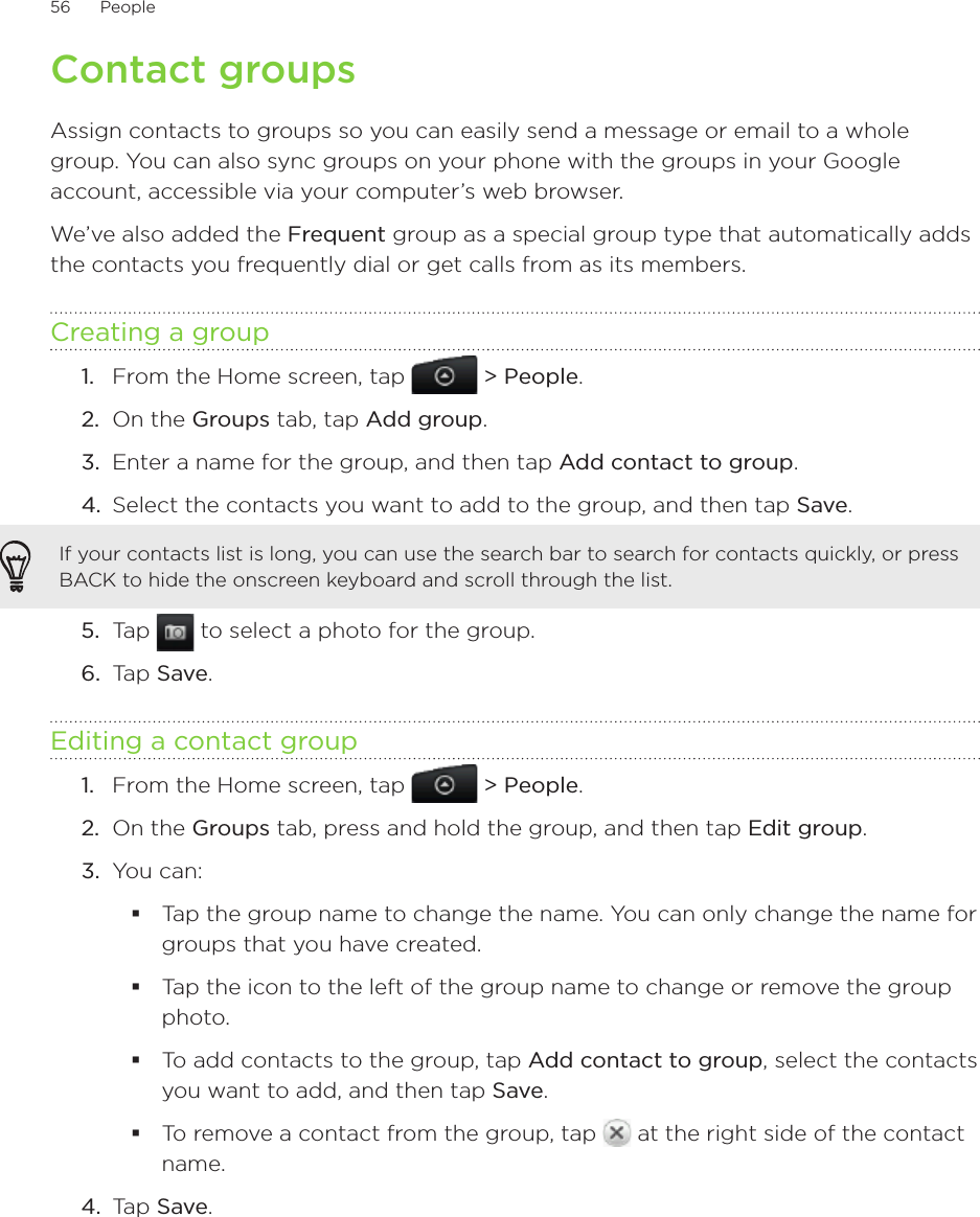 56      People      Contact groupsAssign contacts to groups so you can easily send a message or email to a whole group. You can also sync groups on your phone with the groups in your Google account, accessible via your computer’s web browser.We’ve also added the Frequent group as a special group type that automatically adds the contacts you frequently dial or get calls from as its members.Creating a groupFrom the Home screen, tap   &gt; People.On the Groups tab, tap Add group.Enter a name for the group, and then tap Add contact to group.Select the contacts you want to add to the group, and then tap Save.If your contacts list is long, you can use the search bar to search for contacts quickly, or press BACK to hide the onscreen keyboard and scroll through the list.5.  Tap   to select a photo for the group.6.  Tap Save.Editing a contact groupFrom the Home screen, tap   &gt; People.On the Groups tab, press and hold the group, and then tap Edit group.You can:Tap the group name to change the name. You can only change the name for groups that you have created. Tap the icon to the left of the group name to change or remove the group photo.To add contacts to the group, tap Add contact to group, select the contacts you want to add, and then tap Save.To remove a contact from the group, tap   at the right side of the contact name.4.  Tap Save.1.2.3.4.1.2.3.
