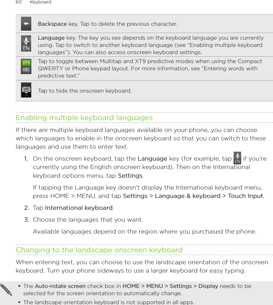 60      Keyboard      Backspace key. Tap to delete the previous character.Language key. The key you see depends on the keyboard language you are currently using. Tap to switch to another keyboard language (see “Enabling multiple keyboard languages”). You can also access onscreen keyboard settings.Tap to toggle between Multitap and XT9 predictive modes when using the Compact QWERTY or Phone keypad layout. For more information, see “Entering words with predictive text.”Tap to hide the onscreen keyboard.Enabling multiple keyboard languagesIf there are multiple keyboard languages available on your phone, you can choose which languages to enable in the onscreen keyboard so that you can switch to these languages and use them to enter text.1.  On the onscreen keyboard, tap the Language key (for example, tap   if you’re currently using the English onscreen keyboard). Then on the International keyboard options menu, tap Settings.If tapping the Language key doesn’t display the International keyboard menu, press HOME &gt; MENU, and tap Settings &gt; Language &amp; keyboard &gt; Touch Input.2.  Tap International keyboard. 3.  Choose the languages that you want. Available languages depend on the region where you purchased the phone.Changing to the landscape onscreen keyboardWhen entering text, you can choose to use the landscape orientation of the onscreen keyboard. Turn your phone sideways to use a larger keyboard for easy typing.The Auto-rotate screen check box in HOME &gt; MENU &gt; Settings &gt; Display needs to be selected for the screen orientation to automatically change.The landscape orientation keyboard is not supported in all apps. 