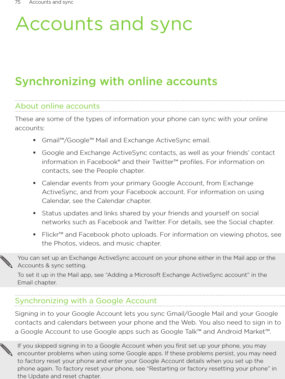 75      Accounts and sync      Accounts and syncSynchronizing with online accountsAbout online accountsThese are some of the types of information your phone can sync with your online accounts:Gmail™/Google™ Mail and Exchange ActiveSync email.Google and Exchange ActiveSync contacts, as well as your friends’ contact information in Facebook® and their Twitter™ profiles. For information on contacts, see the People chapter.Calendar events from your primary Google Account, from Exchange ActiveSync, and from your Facebook account. For information on using Calendar, see the Calendar chapter.Status updates and links shared by your friends and yourself on social networks such as Facebook and Twitter. For details, see the Social chapter.Flickr™ and Facebook photo uploads. For information on viewing photos, see the Photos, videos, and music chapter.You can set up an Exchange ActiveSync account on your phone either in the Mail app or the Accounts &amp; sync setting.To set it up in the Mail app, see “Adding a Microsoft Exchange ActiveSync account” in the Email chapter.Synchronizing with a Google AccountSigning in to your Google Account lets you sync Gmail/Google Mail and your Google contacts and calendars between your phone and the Web. You also need to sign in to a Google Account to use Google apps such as Google Talk™ and Android Market™.If you skipped signing in to a Google Account when you first set up your phone, you may encounter problems when using some Google apps. If these problems persist, you may need to factory reset your phone and enter your Google Account details when you set up the phone again. To factory reset your phone, see “Restarting or factory resetting your phone” in the Update and reset chapter.