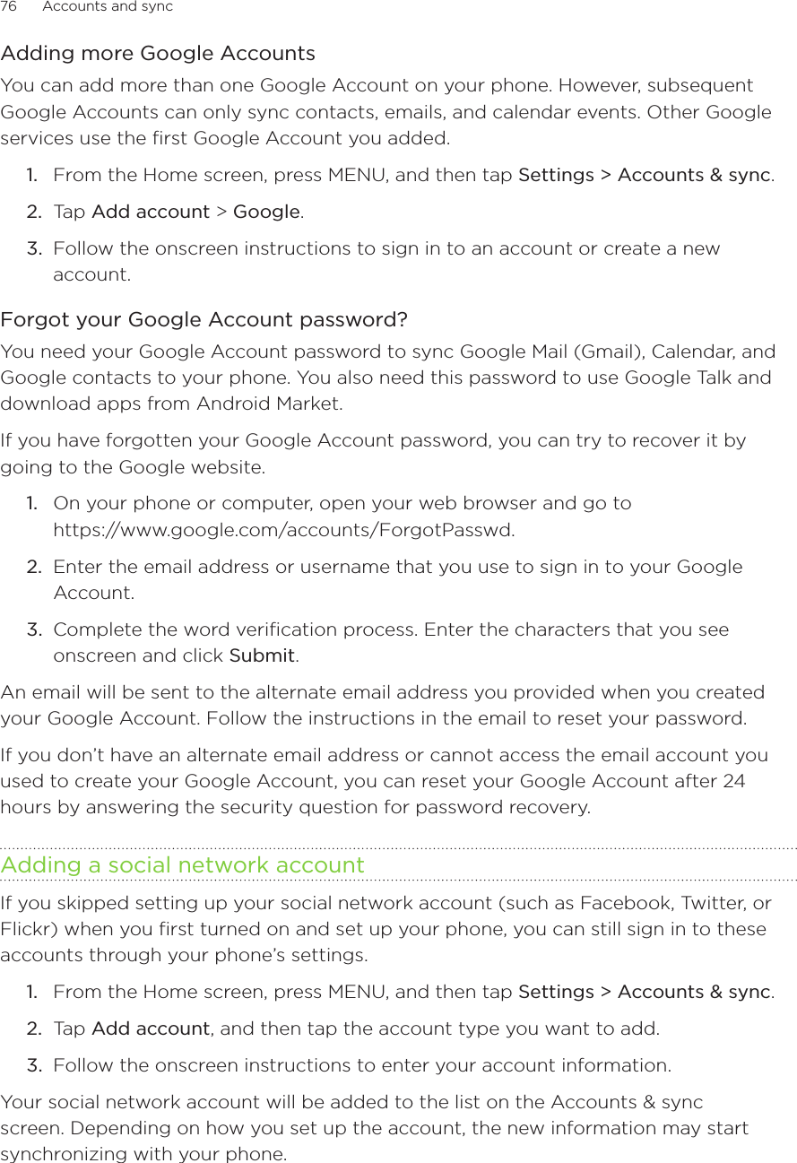76      Accounts and sync      Adding more Google AccountsYou can add more than one Google Account on your phone. However, subsequent Google Accounts can only sync contacts, emails, and calendar events. Other Google services use the first Google Account you added.From the Home screen, press MENU, and then tap Settings &gt; Accounts &amp; sync. Tap Add account &gt; Google.Follow the onscreen instructions to sign in to an account or create a new account.Forgot your Google Account password?You need your Google Account password to sync Google Mail (Gmail), Calendar, and Google contacts to your phone. You also need this password to use Google Talk and download apps from Android Market.If you have forgotten your Google Account password, you can try to recover it by going to the Google website.On your phone or computer, open your web browser and go to  https://www.google.com/accounts/ForgotPasswd.Enter the email address or username that you use to sign in to your Google Account.Complete the word verification process. Enter the characters that you see onscreen and click Submit.An email will be sent to the alternate email address you provided when you created your Google Account. Follow the instructions in the email to reset your password.If you don’t have an alternate email address or cannot access the email account you used to create your Google Account, you can reset your Google Account after 24 hours by answering the security question for password recovery.Adding a social network accountIf you skipped setting up your social network account (such as Facebook, Twitter, or Flickr) when you first turned on and set up your phone, you can still sign in to these accounts through your phone’s settings.From the Home screen, press MENU, and then tap Settings &gt; Accounts &amp; sync. Tap Add account, and then tap the account type you want to add.Follow the onscreen instructions to enter your account information.Your social network account will be added to the list on the Accounts &amp; sync screen. Depending on how you set up the account, the new information may start synchronizing with your phone.1.2.3.1.2.3.1.2.3.