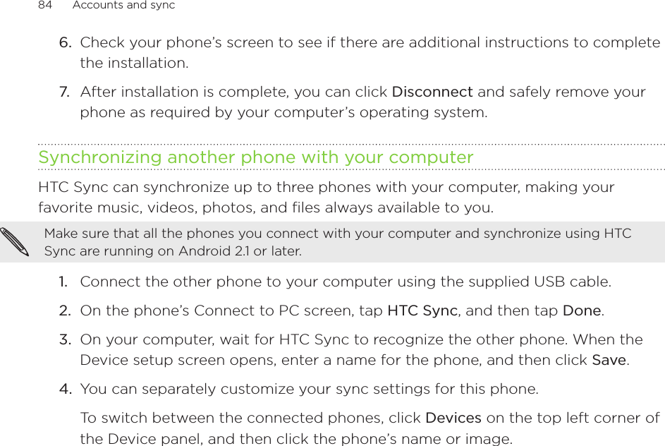 84      Accounts and sync      6.  Check your phone’s screen to see if there are additional instructions to complete the installation.7.  After installation is complete, you can click Disconnect and safely remove your phone as required by your computer’s operating system.Synchronizing another phone with your computerHTC Sync can synchronize up to three phones with your computer, making your favorite music, videos, photos, and files always available to you.Make sure that all the phones you connect with your computer and synchronize using HTC Sync are running on Android 2.1 or later.1.  Connect the other phone to your computer using the supplied USB cable.2.  On the phone’s Connect to PC screen, tap HTC Sync, and then tap Done.3.  On your computer, wait for HTC Sync to recognize the other phone. When the Device setup screen opens, enter a name for the phone, and then click Save.4.  You can separately customize your sync settings for this phone.To switch between the connected phones, click Devices on the top left corner of the Device panel, and then click the phone’s name or image.