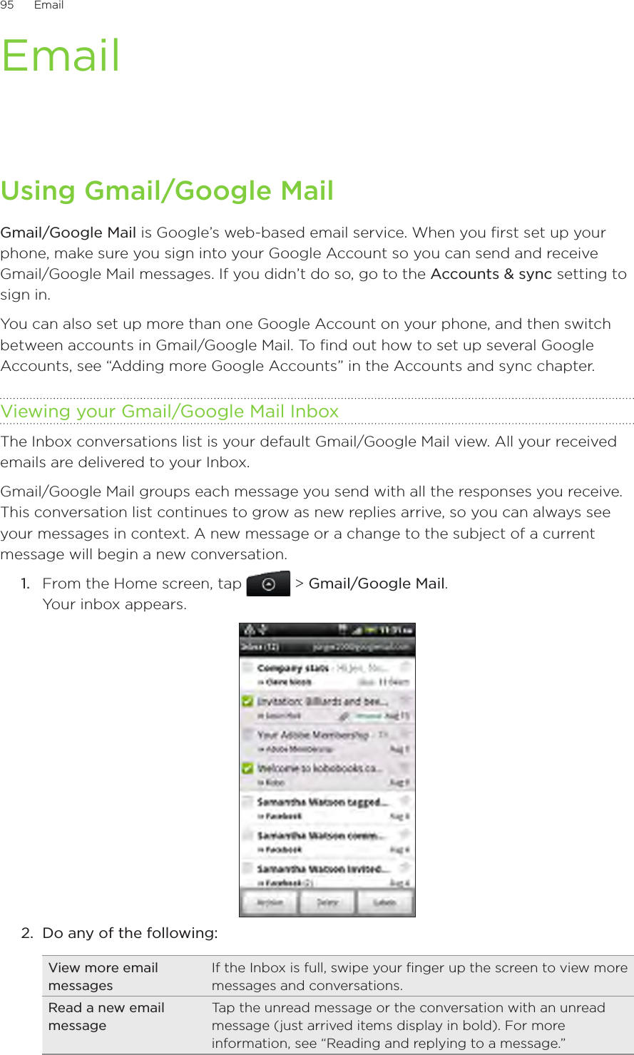 95      Email      EmailUsing Gmail/Google MailGmail/Google Mail is Google’s web-based email service. When you first set up your phone, make sure you sign into your Google Account so you can send and receive Gmail/Google Mail messages. If you didn’t do so, go to the Accounts &amp; sync setting to sign in.You can also set up more than one Google Account on your phone, and then switch between accounts in Gmail/Google Mail. To find out how to set up several Google Accounts, see “Adding more Google Accounts” in the Accounts and sync chapter.Viewing your Gmail/Google Mail InboxThe Inbox conversations list is your default Gmail/Google Mail view. All your received emails are delivered to your Inbox.Gmail/Google Mail groups each message you send with all the responses you receive. This conversation list continues to grow as new replies arrive, so you can always see your messages in context. A new message or a change to the subject of a current message will begin a new conversation.1.  From the Home screen, tap   &gt; Gmail/Google Mail. Your inbox appears.2.  Do any of the following:View more email messagesIf the Inbox is full, swipe your finger up the screen to view more messages and conversations.Read a new email messageTap the unread message or the conversation with an unread message (just arrived items display in bold). For more information, see “Reading and replying to a message.”