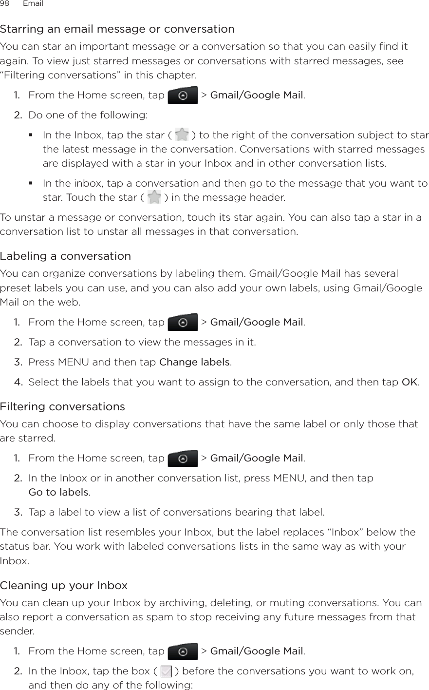 98      Email      Starring an email message or conversationYou can star an important message or a conversation so that you can easily find it again. To view just starred messages or conversations with starred messages, see “Filtering conversations” in this chapter.1.  From the Home screen, tap   &gt; Gmail/Google Mail.2.  Do one of the following:In the Inbox, tap the star (   ) to the right of the conversation subject to star the latest message in the conversation. Conversations with starred messages are displayed with a star in your Inbox and in other conversation lists.In the inbox, tap a conversation and then go to the message that you want to star. Touch the star (   ) in the message header.To unstar a message or conversation, touch its star again. You can also tap a star in a conversation list to unstar all messages in that conversation.Labeling a conversationYou can organize conversations by labeling them. Gmail/Google Mail has several preset labels you can use, and you can also add your own labels, using Gmail/Google Mail on the web.1.  From the Home screen, tap   &gt; Gmail/Google Mail.2.  Tap a conversation to view the messages in it.3.  Press MENU and then tap Change labels.4.  Select the labels that you want to assign to the conversation, and then tap OK.Filtering conversationsYou can choose to display conversations that have the same label or only those that are starred.1.  From the Home screen, tap   &gt; Gmail/Google Mail.2.  In the Inbox or in another conversation list, press MENU, and then tap  Go to labels.3.  Tap a label to view a list of conversations bearing that label.The conversation list resembles your Inbox, but the label replaces “Inbox” below the status bar. You work with labeled conversations lists in the same way as with your Inbox.Cleaning up your InboxYou can clean up your Inbox by archiving, deleting, or muting conversations. You can also report a conversation as spam to stop receiving any future messages from that sender.1.  From the Home screen, tap   &gt; Gmail/Google Mail.2.  In the Inbox, tap the box (   ) before the conversations you want to work on, and then do any of the following:
