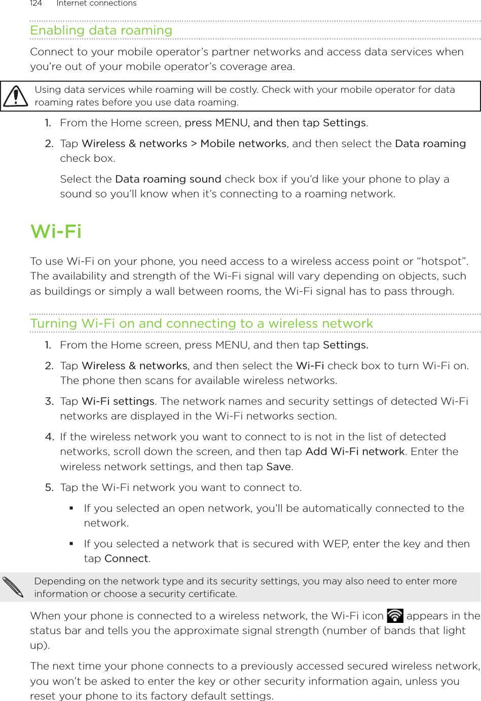 124      Internet connections      Enabling data roamingConnect to your mobile operator’s partner networks and access data services when you’re out of your mobile operator’s coverage area.Using data services while roaming will be costly. Check with your mobile operator for data roaming rates before you use data roaming.From the Home screen, press MENU, and then tappress MENU, and then tap Settings. Tap Wireless &amp; networks &gt; Mobile networks, and then select the Data roaming check box.Select the Data roaming sound check box if you’d like your phone to play a sound so you’ll know when it’s connecting to a roaming network.Wi-FiTo use Wi-Fi on your phone, you need access to a wireless access point or “hotspot”. The availability and strength of the Wi-Fi signal will vary depending on objects, such as buildings or simply a wall between rooms, the Wi-Fi signal has to pass through.Turning Wi-Fi on and connecting to a wireless networkFrom the Home screen, press MENU, and then tap Settings. Tap Wireless &amp; networks, and then select the Wi-Fi check box to turn Wi-Fi on. The phone then scans for available wireless networks.Tap Wi-Fi settings. The network names and security settings of detected Wi-Fi networks are displayed in the Wi-Fi networks section.If the wireless network you want to connect to is not in the list of detected networks, scroll down the screen, and then tap Add Wi-Fi network. Enter the wireless network settings, and then tap Save.Tap the Wi-Fi network you want to connect to.If you selected an open network, you’ll be automatically connected to the network. If you selected a network that is secured with WEP, enter the key and then tap Connect.Depending on the network type and its security settings, you may also need to enter more information or choose a security certificate.When your phone is connected to a wireless network, the Wi-Fi icon   appears in the status bar and tells you the approximate signal strength (number of bands that light up). The next time your phone connects to a previously accessed secured wireless network, you won’t be asked to enter the key or other security information again, unless you reset your phone to its factory default settings.1.2.1.2.3.4.5.