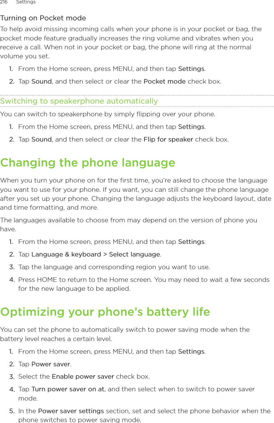 216      Settings      Turning on Pocket modeTo help avoid missing incoming calls when your phone is in your pocket or bag, the pocket mode feature gradually increases the ring volume and vibrates when you receive a call. When not in your pocket or bag, the phone will ring at the normal volume you set.From the Home screen, press MENU, and then tap Settings.Tap Sound, and then select or clear the Pocket mode check box.Switching to speakerphone automaticallyYou can switch to speakerphone by simply flipping over your phone.From the Home screen, press MENU, and then tap Settings.Tap Sound, and then select or clear the Flip for speaker check box.Changing the phone languageWhen you turn your phone on for the first time, you’re asked to choose the language you want to use for your phone. If you want, you can still change the phone language after you set up your phone. Changing the language adjusts the keyboard layout, date and time formatting, and more.The languages available to choose from may depend on the version of phone you have.From the Home screen, press MENU, and then tap Settings. Tap Language &amp; keyboard &gt; Select language.Tap the language and corresponding region you want to use.Press HOME to return to the Home screen. You may need to wait a few seconds for the new language to be applied.Optimizing your phone’s battery lifeYou can set the phone to automatically switch to power saving mode when the battery level reaches a certain level. From the Home screen, press MENU, and then tap Settings.Tap Power saver.Select the Enable power saver check box.Tap Turn power saver on at, and then select when to switch to power saver mode.In the Power saver settings section, set and select the phone behavior when the phone switches to power saving mode.1.2.1.2.1.2.3.4.1.2.3.4.5.