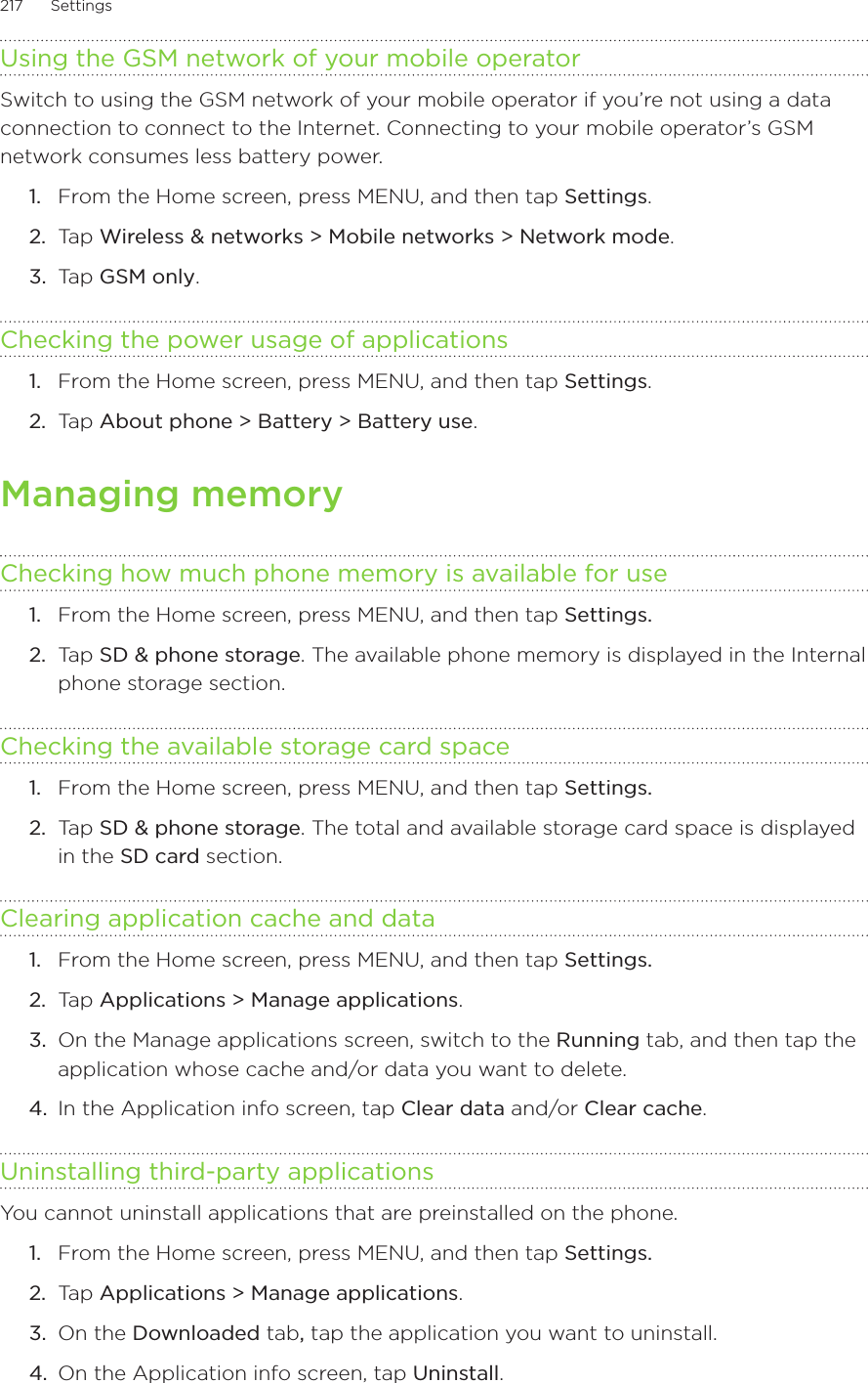 217      Settings      Using the GSM network of your mobile operatorSwitch to using the GSM network of your mobile operator if you’re not using a data connection to connect to the Internet. Connecting to your mobile operator’s GSM network consumes less battery power. From the Home screen, press MENU, and then tap Settings. Tap Wireless &amp; networks &gt; Mobile networks &gt; Network mode. Tap GSM only. Checking the power usage of applications From the Home screen, press MENU, and then tap Settings. Tap About phone &gt; Battery &gt; Battery use. Managing memoryChecking how much phone memory is available for useFrom the Home screen, press MENU, and then tap Settings. Tap SD &amp; phone storage. The available phone memory is displayed in the Internal phone storage section. Checking the available storage card spaceFrom the Home screen, press MENU, and then tap Settings.Tap SD &amp; phone storage. The total and available storage card space is displayed in the SD card section.Clearing application cache and dataFrom the Home screen, press MENU, and then tap Settings. Tap Applications &gt; Manage applications.On the Manage applications screen, switch to the Running tab, and then tap the application whose cache and/or data you want to delete.4.  In the Application info screen, tap Clear data and/or Clear cache.Uninstalling third-party applicationsYou cannot uninstall applications that are preinstalled on the phone.From the Home screen, press MENU, and then tap Settings. Tap Applications &gt; Manage applications.On the Downloaded tab, tap the application you want to uninstall. On the Application info screen, tap Uninstall.1.2.3.1.2.1.2.1.2.1.2.3.1.2.3.4.