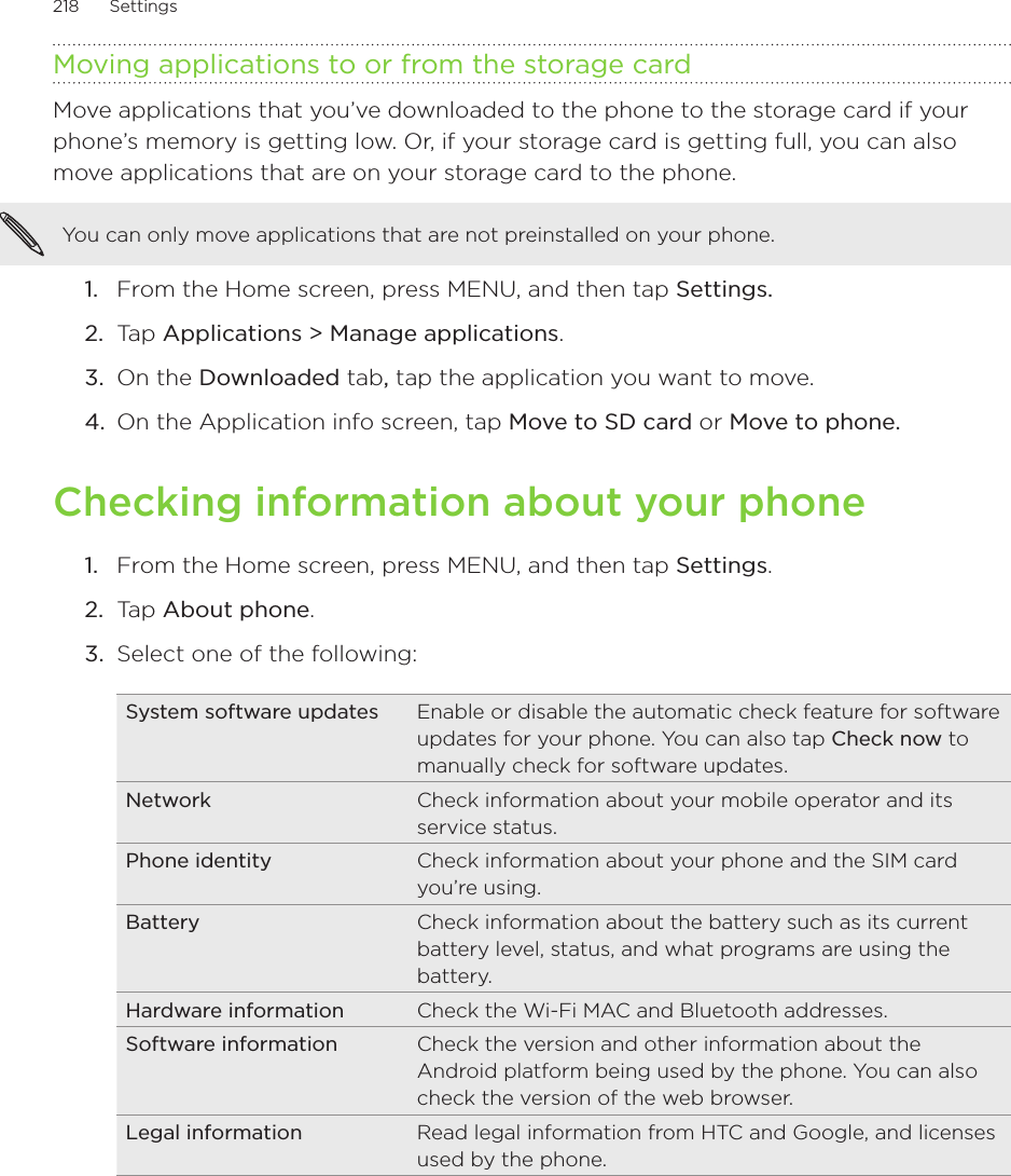 218      Settings      Moving applications to or from the storage cardMove applications that you’ve downloaded to the phone to the storage card if your phone’s memory is getting low. Or, if your storage card is getting full, you can also move applications that are on your storage card to the phone. You can only move applications that are not preinstalled on your phone.From the Home screen, press MENU, and then tap Settings. Tap Applications &gt; Manage applications.On the Downloaded tab, tap the application you want to move.On the Application info screen, tap Move to SD card or Move to phone.Checking information about your phoneFrom the Home screen, press MENU, and then tap Settings.Tap About phone. Select one of the following:System software updates Enable or disable the automatic check feature for software updates for your phone. You can also tap Check now to manually check for software updates.Network Check information about your mobile operator and its service status.Phone identity Check information about your phone and the SIM card you’re using.Battery Check information about the battery such as its current battery level, status, and what programs are using the battery.Hardware information Check the Wi-Fi MAC and Bluetooth addresses.Software information Check the version and other information about the Android platform being used by the phone. You can also check the version of the web browser. Legal information Read legal information from HTC and Google, and licenses used by the phone.1.2.3.4.1.2.3.