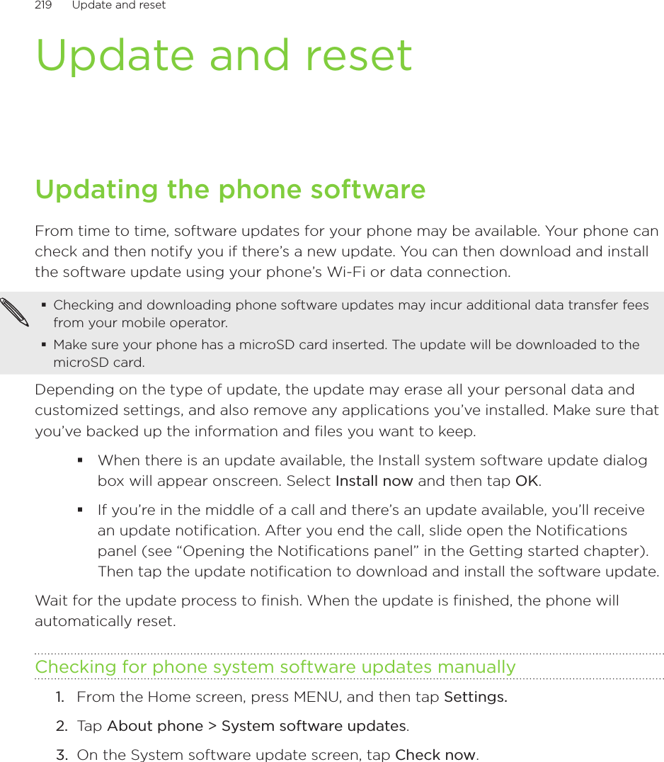 219      Update and reset      Update and resetUpdating the phone softwareFrom time to time, software updates for your phone may be available. Your phone can check and then notify you if there’s a new update. You can then download and install the software update using your phone’s Wi-Fi or data connection.Checking and downloading phone software updates may incur additional data transfer fees from your mobile operator.Make sure your phone has a microSD card inserted. The update will be downloaded to the microSD card.Depending on the type of update, the update may erase all your personal data and customized settings, and also remove any applications you’ve installed. Make sure that you’ve backed up the information and files you want to keep.When there is an update available, the Install system software update dialog box will appear onscreen. Select Install now and then tap OK.If you’re in the middle of a call and there’s an update available, you’ll receive an update notification. After you end the call, slide open the Notifications panel (see “Opening the Notifications panel” in the Getting started chapter). Then tap the update notification to download and install the software update.Wait for the update process to finish. When the update is finished, the phone will automatically reset. Checking for phone system software updates manuallyFrom the Home screen, press MENU, and then tap Settings.Tap About phone &gt; System software updates.On the System software update screen, tap Check now.1.2.3.