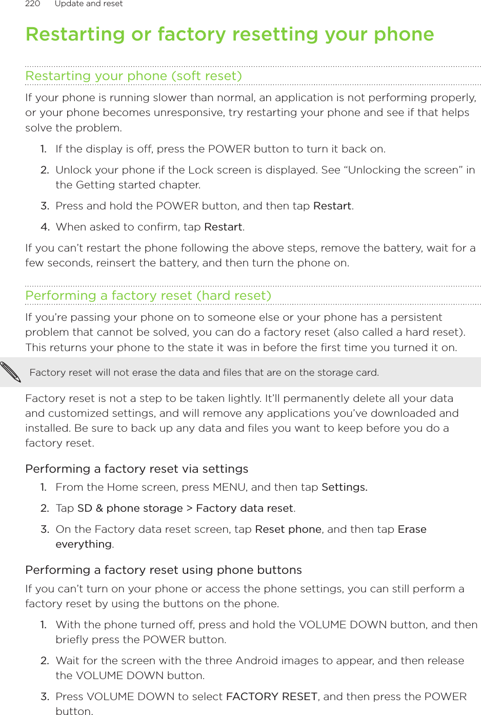 220      Update and reset      Restarting or factory resetting your phoneRestarting your phone (soft reset)If your phone is running slower than normal, an application is not performing properly, or your phone becomes unresponsive, try restarting your phone and see if that helps solve the problem.If the display is off, press the POWER button to turn it back on.Unlock your phone if the Lock screen is displayed. See “Unlocking the screen” in the Getting started chapter.Press and hold the POWER button, and then tap Restart.When asked to confirm, tap Restart.If you can’t restart the phone following the above steps, remove the battery, wait for a few seconds, reinsert the battery, and then turn the phone on.Performing a factory reset (hard reset)If you’re passing your phone on to someone else or your phone has a persistent problem that cannot be solved, you can do a factory reset (also called a hard reset). This returns your phone to the state it was in before the first time you turned it on.Factory reset will not erase the data and files that are on the storage card.Factory reset is not a step to be taken lightly. It’ll permanently delete all your data and customized settings, and will remove any applications you’ve downloaded and installed. Be sure to back up any data and files you want to keep before you do a factory reset.Performing a factory reset via settingsFrom the Home screen, press MENU, and then tap Settings.Tap SD &amp; phone storage &gt; Factory data reset.On the Factory data reset screen, tap Reset phone, and then tap Erase everything.Performing a factory reset using phone buttonsIf you can’t turn on your phone or access the phone settings, you can still perform a factory reset by using the buttons on the phone.With the phone turned off, press and hold the VOLUME DOWN button, and then briefly press the POWER button. Wait for the screen with the three Android images to appear, and then release the VOLUME DOWN button.Press VOLUME DOWN to select FACTORY RESET, and then press the POWER button.1.2.3.4.1.2.3.1.2.3.