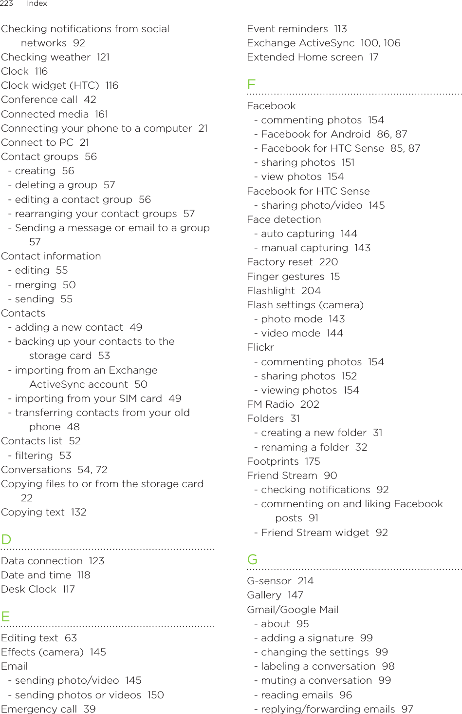 223      Index      Checking notifications from social networks  92Checking weather  121Clock  116Clock widget (HTC)  116Conference call  42Connected media  161Connecting your phone to a computer  21Connect to PC  21Contact groups  56- creating  56- deleting a group  57- editing a contact group  56- rearranging your contact groups  57- Sending a message or email to a group  57Contact information- editing  55- merging  50- sending  55Contacts- adding a new contact  49- backing up your contacts to the storage card  53- importing from an Exchange ActiveSync account  50- importing from your SIM card  49- transferring contacts from your old phone  48Contacts list  52- ﬁltering  53Conversations  54, 72Copying files to or from the storage card  22Copying text  132DData connection  123Date and time  118Desk Clock  117EEditing text  63Effects (camera)  145Email- sending photo/video  145- sending photos or videos  150Emergency call  39Event reminders  113Exchange ActiveSync  100, 106Extended Home screen  17FFacebook- commenting photos  154- Facebook for Android  86, 87- Facebook for HTC Sense  85, 87- sharing photos  151- view photos  154Facebook for HTC Sense- sharing photo/video  145Face detection- auto capturing  144- manual capturing  143Factory reset  220Finger gestures  15Flashlight  204Flash settings (camera)- photo mode  143- video mode  144Flickr- commenting photos  154- sharing photos  152- viewing photos  154FM Radio  202Folders  31- creating a new folder  31- renaming a folder  32Footprints  175Friend Stream  90- checking notiﬁcations  92- commenting on and liking Facebook posts  91- Friend Stream widget  92GG-sensor  214Gallery  147Gmail/Google Mail- about  95- adding a signature  99- changing the settings  99- labeling a conversation  98- muting a conversation  99- reading emails  96- replying/forwarding emails  97