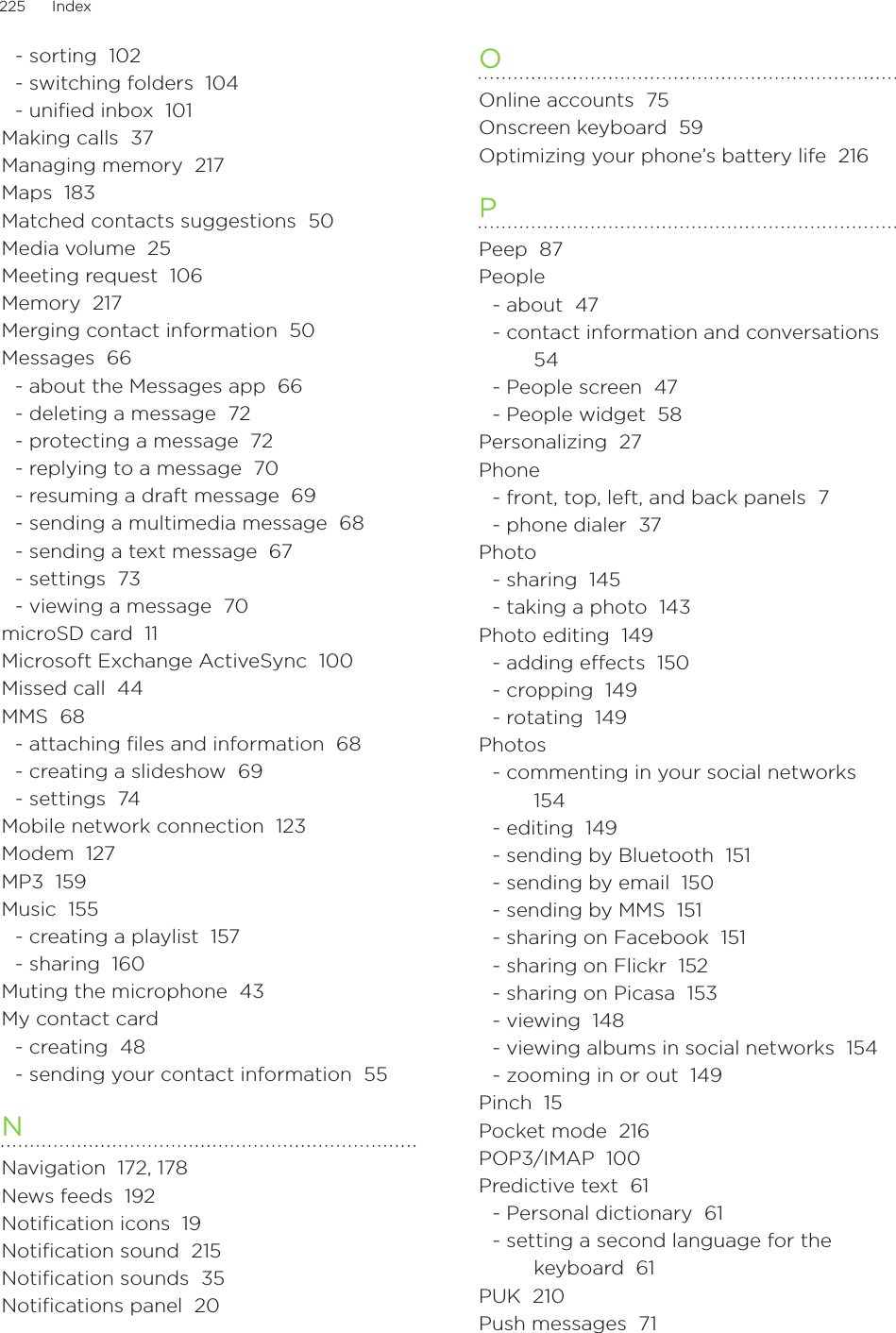 225      Index      - sorting  102- switching folders  104- uniﬁed inbox  101Making calls  37Managing memory  217Maps  183Matched contacts suggestions  50Media volume  25Meeting request  106Memory  217Merging contact information  50Messages  66- about the Messages app  66- deleting a message  72- protecting a message  72- replying to a message  70- resuming a draft message  69- sending a multimedia message  68- sending a text message  67- settings  73- viewing a message  70microSD card  11Microsoft Exchange ActiveSync  100Missed call  44MMS  68- attaching ﬁles and information  68- creating a slideshow  69- settings  74Mobile network connection  123Modem  127MP3  159Music  155- creating a playlist  157- sharing  160Muting the microphone  43My contact card- creating  48- sending your contact information  55NNavigation  172, 178News feeds  192Notification icons  19Notification sound  215Notification sounds  35Notifications panel  20OOnline accounts  75Onscreen keyboard  59Optimizing your phone’s battery life  216PPeep  87People- about  47- contact information and conversations  54- People screen  47- People widget  58Personalizing  27Phone- front, top, left, and back panels  7- phone dialer  37Photo- sharing  145- taking a photo  143Photo editing  149- adding eects  150- cropping  149- rotating  149Photos- commenting in your social networks  154- editing  149- sending by Bluetooth  151- sending by email  150- sending by MMS  151- sharing on Facebook  151- sharing on Flickr  152- sharing on Picasa  153- viewing  148- viewing albums in social networks  154- zooming in or out  149Pinch  15Pocket mode  216POP3/IMAP  100Predictive text  61- Personal dictionary  61- setting a second language for the keyboard  61PUK  210Push messages  71